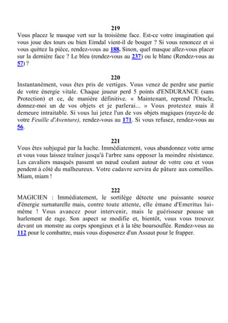 219
Vous placez le masque vert sur la troisième face. Est-ce votre imagination qui
vous joue des tours ou bien Eimdal vient-il de bouger ? Si vous renoncez et si
vous quittez la pièce, rendez-vous au 188. Sinon, quel masque allez-vous placer
sur la dernière face ? Le bleu (rendez-vous au 237) ou le blanc (Rendez-vous au
57) ?
220
Instantanément, vous êtes pris de vertiges. Vous venez de perdre une partie
de votre énergie vitale. Chaque joueur perd 5 points d'ENDURANCE (sans
Protection) et ce, de manière définitive. « Maintenant, reprend l'Oracle,
donnez-moi un de vos objets et je parlerai... » Vous protestez mais il
demeure intraitable. Si vous lui jetez l'un de vos objets magiques (rayez-le de
votre Feuille d'Aventure), rendez-vous au 171. Si vous refusez, rendez-vous au
56.
221
Vous êtes subjugué par la hache. Immédiatement, vous abandonnez votre arme
et vous vous laissez traîner jusqu'à l'arbre sans opposer la moindre résistance.
Les cavaliers masqués passent un nœud coulant autour de votre cou et vous
pendent à côté du malheureux. Votre cadavre servira de pâture aux corneilles.
Miam, miam !
222
MAGICIEN : Immédiatement, le sortilège détecte une puissante source
d'énergie surnaturelle mais, contre toute attente, elle émane d'Emeritus lui-
même ! Vous avancez pour intervenir, mais le guérisseur pousse un
hurlement de rage. Son aspect se modifie et, bientôt, vous vous trouvez
devant un monstre au corps spongieux et à la tête boursouflée. Rendez-vous au
112 pour le combattre, mais vous disposerez d'un Assaut pour le frapper.
 
