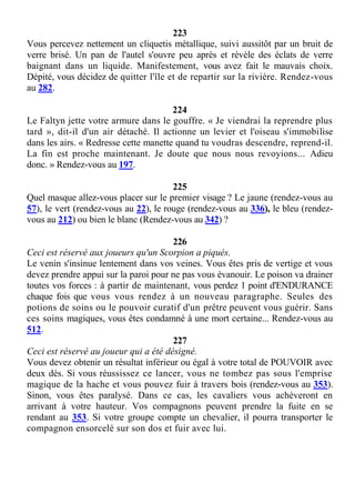 223
Vous percevez nettement un cliquetis métallique, suivi aussitôt par un bruit de
verre brisé. Un pan de l'autel s'ouvre peu après et révèle des éclats de verre
baignant dans un liquide. Manifestement, vous avez fait le mauvais choix.
Dépité, vous décidez de quitter l'île et de repartir sur la rivière. Rendez-vous
au 282.
224
Le Faltyn jette votre armure dans le gouffre. « Je viendrai la reprendre plus
tard », dit-il d'un air détaché. Il actionne un levier et l'oiseau s'immobilise
dans les airs. « Redresse cette manette quand tu voudras descendre, reprend-il.
La fin est proche maintenant. Je doute que nous nous revoyions... Adieu
donc. » Rendez-vous au 197.
225
Quel masque allez-vous placer sur le premier visage ? Le jaune (rendez-vous au
57), le vert (rendez-vous au 22), le rouge (rendez-vous au 336), le bleu (rendez-
vous au 212) ou bien le blanc (Rendez-vous au 342) ?
226
Ceci est réservé aux joueurs qu'un Scorpion a piqués.
Le venin s'insinue lentement dans vos veines. Vous êtes pris de vertige et vous
devez prendre appui sur la paroi pour ne pas vous évanouir. Le poison va drainer
toutes vos forces : à partir de maintenant, vous perdez 1 point d'ENDURANCE
chaque fois que vous vous rendez à un nouveau paragraphe. Seules des
potions de soins ou le pouvoir curatif d'un prêtre peuvent vous guérir. Sans
ces soins magiques, vous êtes condamné à une mort certaine... Rendez-vous au
512.
227
Ceci est réservé au joueur qui a été désigné.
Vous devez obtenir un résultat inférieur ou égal à votre total de POUVOIR avec
deux dés. Si vous réussissez ce lancer, vous ne tombez pas sous l'emprise
magique de la hache et vous pouvez fuir à travers bois (rendez-vous au 353).
Sinon, vous êtes paralysé. Dans ce cas, les cavaliers vous achèveront en
arrivant à votre hauteur. Vos compagnons peuvent prendre la fuite en se
rendant au 353. Si votre groupe compte un chevalier, il pourra transporter le
compagnon ensorcelé sur son dos et fuir avec lui.
 