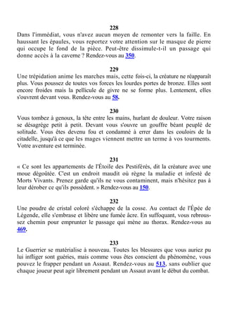 228
Dans l'immédiat, vous n'avez aucun moyen de remonter vers la faille. En
haussant les épaules, vous reportez votre attention sur le masque de pierre
qui occupe le fond de la pièce. Peut-être dissimule-t-il un passage qui
donne accès à la caverne ? Rendez-vous au 350.
229
Une trépidation anime les marches mais, cette fois-ci, la créature ne réapparaît
plus. Vous poussez de toutes vos forces les lourdes portes de bronze. Elles sont
encore froides mais la pellicule de givre ne se forme plus. Lentement, elles
s'ouvrent devant vous. Rendez-vous au 58.
230
Vous tombez à genoux, la tête entre les mains, hurlant de douleur. Votre raison
se désagrège petit à petit. Devant vous s'ouvre un gouffre béant peuplé de
solitude. Vous êtes devenu fou et condamné à errer dans les couloirs de la
citadelle, jusqu'à ce que les mages viennent mettre un terme à vos tourments.
Votre aventure est terminée.
231
« Ce sont les appartements de l'Étoile des Pestiférés, dit la créature avec une
moue dégoûtée. C'est un endroit maudit où règne la maladie et infesté de
Morts Vivants. Prenez garde qu'ils ne vous contaminent, mais n'hésitez pas à
leur dérober ce qu'ils possèdent. » Rendez-vous au 150.
232
Une poudre de cristal coloré s'échappe de la cosse. Au contact de l'Épée de
Légende, elle s'embrase et libère une fumée âcre. En suffoquant, vous rebrous-
sez chemin pour emprunter le passage qui mène au thorax. Rendez-vous au
469.
233
Le Guerrier se matérialise à nouveau. Toutes les blessures que vous auriez pu
lui infliger sont guéries, mais comme vous êtes conscient du phénomène, vous
pouvez le frapper pendant un Assaut. Rendez-vous au 513, sans oublier que
chaque joueur peut agir librement pendant un Assaut avant le début du combat.
 