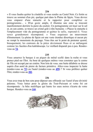 234
« Il vous faudra quitter la citadelle et vous rendre au Castel Noir. Ce fortin se
trouve au sommet d'un pic, quelque part dans la Plaine de Spyte. Vous devrez
vous emparer d'une statuette et la rapporter pour compléter ce
pentagramme... » D'un geste ample, il illumine une zone se trouvant
manifestement derrière la paroi du couloir. Un pentagramme est tracé sur le sol
et, en son centre, se trouve un cristal gelé à tête humaine. « Placez la statuette à
l'emplacement vide du pentagramme et quittez la salle, reprend-il. Vous
serez grandement récompensé. » Vous esquissez un mouvement
d'étonnement. La plaine de Spyte est une vaste étendue désertique et aucun pic
ne rompt la monotonie du paysage. Vous êtes sur le point de protester quand,
brusquement, les contours de la pièce deviennent flous et se mélangent
comme les facettes d'un kaléidoscope. Le vieillard disparaît peu à peu. Rendez-
vous au 74.
235
Vous amarrez la barque à un piquet de métal scellé dans la roche et vous
prenez pied sur l'îlot. Au bout de quelques mètres vous constatez que le centre
de l'île est occupé par un cratère. Non loin de vous, une hutte délabrée se dresse
auprès d'un autel de pierre de facture primitive. Allez-vous inspecter la hutte
(rendez-vous au 72) ou l'autel (rendez-vous au 459) ? Si vous préférez quitter
l'îlot, rendez-vous au 282.
236
Vous avez trop de bon sens pour déposer une offrande sur l'autel d'une divinité
païenne. Vous luttez pour la gloire du Tout-Puissant et votre foi est
récompensée : la bête maléfique qui hante les eaux noires s'écarte de votre
barque. Rendez-vous au 144.
 