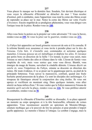 237
Vous placez le masque sur la dernière face. Soudain, l'air devient électrique et
vous voyez la silhouette d'Heimdal se détacher du mur ! Vous reculez
d'instinct, prêt à combattre, mais l'apparition vous tend la corne des Héros avant
de reprendre sa place sur le mur. Notez la corne des Héros sur votre Feuille
d'Aventure. Encore stupéfait de ce prodigieux phénomène, vous vous dirigez vers
l'unique issue de la pièce. Rendez-vous au 188.
238
Allez-vous boire la potion ou la projeter sur votre adversaire ? Si vous la buvez,
rendez-vous au 195. Si vous la jetez sur le guerrier, rendez-vous au 271.
239
Le Faltyn fait apparaître un lourd grimoire recouvert de soie et il le consulte. Il
le referme bientôt avec assurance et vous invite à prendre place sur le dos de
l'oiseau. Cela fait, il s'installe aux commandes et actionne quelques
manettes. L'oiseau pousse un cri métallique et déploie les ailes. Il s'avance
par petits bons en direction de la faille ! Un instant, la peur vous saisit, mais
l'oiseau se met à battre des ailes et s'élance dans le vide. L'écran de fumée vous
empêche de voir, mais vous sentez que vous vous élevez. Bientôt, vous
émergez du nuage de brume, survolant la citadelle détruite. L'oiseau décrit un
cercle et, sous l'impulsion du Faltyn, entame sa descente en direction des
ruines. De toute évidence, il va se poser sur le gigantesque parvis, au pied de la
principale forteresse. Vous suivez la manoeuvre, confiant, quand une foule
hurlante prend possession de la place. Ce sont les disciples des archimages. Ce
troupeau de fanatiques attend la conjonction des cinq étoiles. Ils vous ont
aperçu et vocifèrent en montrant oing. Dans quelques instants, vous allez
atterrir au beau milieu d'eux ! Si vous voulez que le Faltyn manoeuvre l'oiseau de
manière qu'il survole la place, rendez-vous au 126. Si vous préférez atterrir
et combattre, rendez-vous au 78.
240
Brusquement la silhouette d’Emeritus semble se dissoudre. A sa place apparaît
un monstre au corps spongieux et à la tête boursouflée, sillonnée de veines
apparentes. Vous reconnaissez aussitôt un spécimen de Monstre-Mirage,
créature mythique qui a le pouvoir de lire les pensées et peut prendre n’import
quelle apparence. Le monstre s’élance à l’attaque. Le combat s’engage, mais la
 