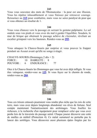 243
Vous vous souvenez des mots de l'Homunculus : la peur est une illusion.
Vous les répétez inlassablement et vous finissez par retrouver courage.
Retournez au 315 pour combattre, mais vous ne serez paralysé de peur que
si vous obtenez un résultat de 1.
244
Vous vous élancez vers le passage en serrant la gemme palpitante. Le sol
ondule sous vos pieds et vous avez du mal à garder l'équilibre. Soudain, le
mur de brique qui obstruait le passage achève de s'écrouler, révélant un
escalier grimpant vers les hauteurs. Rendez-vous au 295.
245
Vous attaquez la Chauve-Souris par surprise et vous pouvez la frapper
pendant un Assaut avant qu'elle ne songe à réagir.
CHAUVE-SOURIS (Dommages 2 dés + 2)
FORCE : 10 HABILETÉ : 8
POUVOIR : 6 ENDURANCE : 77
Otez à la Chauve-Souris les Dommages que vous lui avez déjà infligés. Si vous
êtes vainqueur, rendez-vous au 125. Si vous fuyez sur le chemin de ronde,
rendez-vous au 204.
246
Tous ces trésors entassés pourraient vous rendre plus riche que les rois de cette
terre, mais vous avez depuis longtemps abandonné vos rêves de fortune. Seul
compte maintenant l'anéantissement des archimages. Vous fouillez les
richesses, à la recherche d'un équipement pour remplacer celui que vous avez
perdu lors de la traversée du passage astral. Chaque joueur découvre une cotte
de mailles en mithril (Protection 4). Ce métal surnaturel ne perturbe pas le
lancer des sortilèges. Vous découvrez aussi plusieurs épées forgées par les
 
