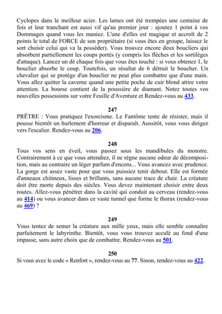 Cyclopes dans le meilleur acier. Les lames ont été trempées une centaine de
fois et leur tranchant est aussi vif qu'au premier jour : ajoutez 1 point à vos
Dommages quand vous les maniez. L'une d'elles est magique et accroît de 2
points le total de FORCE de son propriétaire (si vous êtes en groupe, laissez le
sort choisir celui qui va la posséder). Vous trouvez encore deux boucliers qui
absorbent partiellement les coups portés (y compris les flèches et les sortilèges
d'attaque). Lancez un dé chaque fois que vous êtes touché : si vous obtenez 1, le
bouclier absorbe le coup. Toutefois, un résultat de 6 détruit le boucher. Un
chevalier qui se protège d'un bouclier ne peut plus combattre que d'une main.
Vous allez quitter la caverne quand une petite poche de cuir blond attire votre
attention. La bourse contient de la poussière de diamant. Notez toutes vos
nouvelles possessions sur votre Feuille d'Aventure et Rendez-vous au 433.
247
PRÊTRE : Vous pratiquez l'exorcisme. Le Fantôme tente de résister, mais il
pousse bientôt un hurlement d'horreur et disparaît. Aussitôt, vous vous dirigez
vers l'escalier. Rendez-vous au 206.
248
Tous vos sens en éveil, vous passez sous les mandibules du monstre.
Contrairement à ce que vous attendiez, il ne règne aucune odeur de décomposi-
tion, mais au contraire un léger parfum d'encens... Vous avancez avec prudence.
La gorge est assez vaste pour que vous puissiez tenir debout. Elle est formée
d'anneaux chitineux, lisses et brillants, sans aucune trace de chair. La créature
doit être morte depuis des siècles. Vous devez maintenant choisir entre deux
routes. Allez-vous pénétrer dans la cavité qui conduit au cerveau (rendez-vous
au 414) ou vous avancer dans ce vaste tunnel que forme le thorax (rendez-vous
au 469) ?
249
Vous tentez de semer la créature aux mille yeux, mais elle semble connaître
parfaitement le labyrinthe. Bientôt, vous vous trouvez acculé au fond d'une
impasse, sans autre choix que de combattre. Rendez-vous au 501.
250
Si vous avez le code « Renfort », rendez-vous au 77. Sinon, rendez-vous au 422.
 