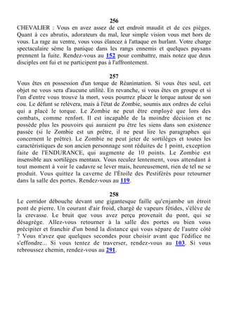 256
CHEVALIER : Vous en avez assez de cet endroit maudit et de ces pièges.
Quant à ces abrutis, adorateurs du mal, leur simple vision vous met hors de
vous. La rage au ventre, vous vous élancez à l'attaque en hurlant. Votre charge
spectaculaire sème la panique dans les rangs ennemis et quelques paysans
prennent la fuite. Rendez-vous au 152 pour combattre, mais notez que deux
disciples ont fui et ne participent pas à l'affrontement.
257
Vous êtes en possession d'un torque de Réanimation. Si vous êtes seul, cet
objet ne vous sera d'aucune utilité. En revanche, si vous êtes en groupe et si
l'un d'entre vous trouve la mort, vous pourrez placer le torque autour de son
cou. Le défunt se relèvera, mais à l'état de Zombie, soumis aux ordres de celui
qui a placé le torque. Le Zombie ne peut être employé que lors des
combats, comme renfort. Il est incapable de la moindre décision et ne
possède plus les pouvoirs qui auraient pu être les siens dans son existence
passée (si le Zombie est un prêtre, il ne peut lire les paragraphes qui
concernent le prêtre). Le Zombie ne peut jeter de sortilèges et toutes les
caractéristiques de son ancien personnage sont réduites de 1 point, exception
faite de l'ENDURANCE, qui augmente de 10 points. Le Zombie est
insensible aux sortilèges mentaux. Vous reculez lentement, vous attendant à
tout moment à voir le cadavre se lever mais, heureusement, rien de tel ne se
produit. Vous quittez la caverne de l'Étoile des Pestiférés pour retourner
dans la salle des portes. Rendez-vous au 119.
258
Le corridor débouche devant une gigantesque faille qu'enjambe un étroit
pont de pierre. Un courant d'air froid, chargé de vapeurs fétides, s'élève de
la crevasse. Le bruit que vous avez perçu provenait du pont, qui se
désagrège. Allez-vous retourner à la salle des portes ou bien vous
précipiter et franchir d'un bond la distance qui vous sépare de l'autre côté
? Vous n'avez que quelques secondes pour choisir avant que l'édifice ne
s'effondre... Si vous tentez de traverser, rendez-vous au 103. Si vous
rebroussez chemin, rendez-vous au 291.
 