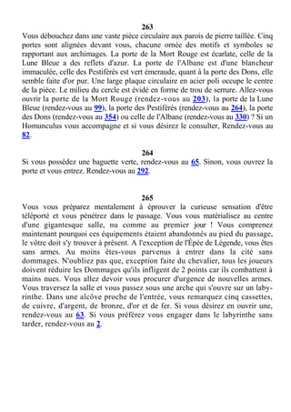 263
Vous débouchez dans une vaste pièce circulaire aux parois de pierre taillée. Cinq
portes sont alignées devant vous, chacune ornée des motifs et symboles se
rapportant aux archimages. La porte de la Mort Rouge est écarlate, celle de la
Lune Bleue a des reflets d'azur. La porte de l'Albane est d'une blancheur
immaculée, celle des Pestiférés est vert émeraude, quant à la porte des Dons, elle
semble faite d'or pur. Une large plaque circulaire en acier poli occupe le centre
de la pièce. Le milieu du cercle est évidé en forme de trou de serrure. Allez-vous
ouvrir la porte de la Mort Rouge (rendez-vous au 203), la porte de la Lune
Bleue (rendez-vous au 99), la porte des Pestiférés (rendez-vous au 264), la porte
des Dons (rendez-vous au 354) ou celle de l'Albane (rendez-vous au 330) ? Si un
Homunculus vous accompagne et si vous désirez le consulter, Rendez-vous au
82.
264
Si vous possédez une baguette verte, rendez-vous au 65. Sinon, vous ouvrez la
porte et vous entrez. Rendez-vous au 292.
265
Vous vous préparez mentalement à éprouver la curieuse sensation d'être
téléporté et vous pénétrez dans le passage. Vous vous matérialisez au centre
d'une gigantesque salle, nu comme au premier jour ! Vous comprenez
maintenant pourquoi ces équipements étaient abandonnés au pied du passage,
le vôtre doit s'y trouver à présent. A l'exception de l'Épée de Légende, vous êtes
sans armes. Au moins êtes-vous parvenus à entrer dans la cité sans
dommages. N'oubliez pas que, exception faite du chevalier, tous les joueurs
doivent réduire les Dommages qu'ils infligent de 2 points car ils combattent à
mains nues. Vous allez devoir vous procurer d'urgence de nouvelles armes.
Vous traversez la salle et vous passez sous une arche qui s'ouvre sur un laby-
rinthe. Dans une alcôve proche de l'entrée, vous remarquez cinq cassettes,
de cuivre, d'argent, de bronze, d'or et de fer. Si vous désirez en ouvrir une,
rendez-vous au 63. Si vous préférez vous engager dans le labyrinthe sans
tarder, rendez-vous au 2.
 