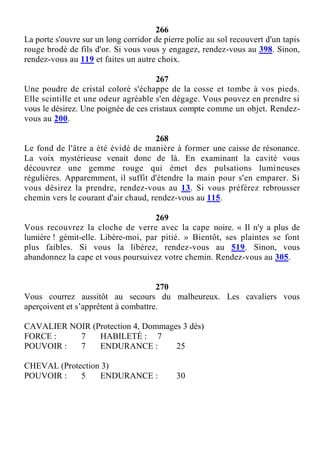 266
La porte s'ouvre sur un long corridor de pierre polie au sol recouvert d'un tapis
rouge brodé de fils d'or. Si vous vous y engagez, rendez-vous au 398. Sinon,
rendez-vous au 119 et faites un autre choix.
267
Une poudre de cristal coloré s'échappe de la cosse et tombe à vos pieds.
Elle scintille et une odeur agréable s'en dégage. Vous pouvez en prendre si
vous le désirez. Une poignée de ces cristaux compte comme un objet. Rendez-
vous au 200.
268
Le fond de l'âtre a été évidé de manière à former une caisse de résonance.
La voix mystérieuse venait donc de là. En examinant la cavité vous
découvrez une gemme rouge qui émet des pulsations lumineuses
régulières. Apparemment, il suffit d'étendre la main pour s'en emparer. Si
vous désirez la prendre, rendez-vous au 13. Si vous préférez rebrousser
chemin vers le courant d'air chaud, rendez-vous au 115.
269
Vous recouvrez la cloche de verre avec la cape noire. « Il n'y a plus de
lumière ! gémit-elle. Libère-moi, par pitié. » Bientôt, ses plaintes se font
plus faibles. Si vous la libérez, rendez-vous au 519. Sinon, vous
abandonnez la cape et vous poursuivez votre chemin. Rendez-vous au 305.
270
Vous courrez aussitôt au secours du malheureux. Les cavaliers vous
aperçoivent et s’apprêtent à combattre.
CAVALIER NOIR (Protection 4, Dommages 3 dés)
FORCE : 7 HABILETÉ : 7
POUVOIR : 7 ENDURANCE : 25
CHEVAL (Protection 3)
POUVOIR : 5 ENDURANCE : 30
 