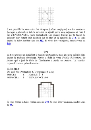 Il est possible de concentrer les attaques (même magiques) sur les montures.
Lorsque le cheval est tué, le cavalier est éjecté sur la case adjacente et perd 2
dés d’ENDURANCE, (sans Protection). Les joueurs blessés par la hache du
cavalier noir notent leur position sur le plan et se rendent au 314. Si vous
prenez la fuite, rendez-vous au 353. Si vous êtes vainqueur, rendez-vous au
549.
271
La fiole explose en percutant le heaume du Guerrier, mais elle gèle aussitôt sans
causer le moindre dommage. Rayez la fiole de votre Feuille d'Aventure. Le
joueur qui a jeté la fiole de Diminution a perdu un Assaut. Le combat
reprend comme précédemment.
GUERRIER
DE GIVRE (Protection 5, Dommages 6 dés)
FORCE : 8 HABILETÉ : 8
POUVOIR : 8 ENDURANCE : 90
Si vous prenez la fuite, rendez-vous au 278. Si vous êtes vainqueur, rendez-vous
au 48.
 