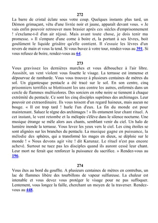 272
La barre de cristal éclate sous votre coup. Quelques instants plus tard, un
Démon grimaçant, vêtu d'une livrée noir et jaune, apparaît devant vous. « Je
vais enfin pouvoir retrouver mon brasier après ces siècles d'emprisonnement
! s'exclame-t-il d'un air réjoui. Mais avant toute chose, je dois tenir ma
promesse. » Il s'empare d'une corne à boire et, la portant à ses lèvres, boit
goulûment le liquide grisâtre qu'elle contient. Il s'essuie les lèvres d'un
revers de main et vous la tend. Si vous buvez à votre tour, rendez-vous au 391. Si
vous refusez de boire, rendez-vous au 64.
273
Vous gravissez les dernières marches et vous débouchez à l'air libre.
Aussitôt, un vent violent vous fouette le visage. La terrasse est immense et
dépourvue de rambarde. Vous vous trouvez à plusieurs centaines de mètres du
sol. Un gigantesque pentacle a été tracé sur le sol. En son centre, cinq
prisonniers terrifiés se blottissent les uns contre les autres, enfermés dans un
cercle de flammes multicolores. Des sorciers en robe noire se tiennent à chaque
extrémité du pentacle. Ce sont les cinq disciples suprêmes des archimages. Leur
pouvoir est extraordinaire. Ils vous toisent d'un regard haineux, mais aucun ne
bouge. « Il est trop tard ! hurle l'un d'eux. La fin du monde est pour
maintenant. Saluez le règne des archimages ! » Ils entament leur chant rituel. A
cet instant, le vent retombe et la mélopée s'élève dans le silence nocturne. Une
musique étrange se mêle alors aux chants, semblant venir du ciel. Un halo de
lumière inonde la terrasse. Vous levez les yeux vers le ciel. Les cinq étoiles se
sont alignées sur les branches du pentacle. La musique gagne en puissance, la
mélodie des sphères, qui a transformé les mages en dieux, se déploie sur le
monde ! « Nous devons agir vite ! dit Karunaz. Le rituel n'est pas encore
achevé. Surtout ne tuez pas les disciples quand ils auront cessé leur chant.
Leur mort ne ferait que renforcer la puissance du sacrifice. » Rendez-vous au
196.
274
Vous êtes au bord du gouffre. A plusieurs centaines de mètres en contrebas, un
lac de flammes libère des tourbillons de vapeur sulfureuse. La chaleur est
intenable et vous devez vous protéger le visage pour ne pas suffoquer.
Lentement, vous longez la faille, cherchant un moyen de la traverser. Rendez-
vous au 448.
 