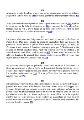 275
Allez-vous projeter le sel sur le givre des portes (rendez-vous au 31), sur la lance
du guerrier (rendez-vous au 135) ou sur le guerrier lui-même (rendez-vous au 54)
?
276
Vous pouvez maintenant pénétrer dans le jardin (rendez-vous au 386), fouiller
le corps près de la faille (rendez-vous au 106), examiner la faille elle-même
(rendez-vous au 445), gravir l'escalier de bois (rendez-vous au 327) ou bien
monter les marches de marbre (rendez-vous au 403).
277
La gemme vibre sous vos doigts comme une chose vivante et les hurlements
s'amplifient. Des pans entiers de muraille s'écroulent dans des nuages de
poussière. Vous hésitez à quitter l'âtre, mais ne risque-t-il pas, lui aussi, de
s'écrouler à tout moment ? Soudain, vous remarquez que l'effondrement a mis
au jour un tunnel autrefois muré. Peut-être remonte-t-il vers la citadelle ? Si
vous demeurez dans l'âtre, rendez-vous au 427. Si vous tentez de traverser la
salle en direction du courant d'air chaud, rendez-vous au 296. Si vous vous
engouffrez dans le tunnel, rendez-vous au 244.
278
Ne percevant aucun signe de poursuite., vous vous retournez à mi-course. Le
Guerrier a disparu et la glace a fondu sur les portes de bronze. N'était-ce encore
qu'une illusion provoquée par la Lune Bleue ? Si vous voulez gravir à nouveau
les marches, rendez-vous au 233. Si vous préférez chercher une autre issue,
rendez-vous au 276.
279
En un instant, vous vous téléportez à l'intérieur des ruines. Vous vous trouvez à
présent sur une vaste allée bordée d'arcades. Vous venez d'échapper aux
Limaces Géantes et aux vapeurs toxiques, mais vous n'êtes pas au bout de vos
peines. Vous devez maintenant trouver le moyen de pénétrer dans le château
qui domine toute la cité. Vous explorez les immeubles, mais la majorité
d'entre eux se sont écroulés. Vous fouillez les décombres et vous trouvez
bientôt un vaste escalier qui disparaît dans le sol. Aussitôt, vous descendez les
marches. Rendez-vous au 376.
 