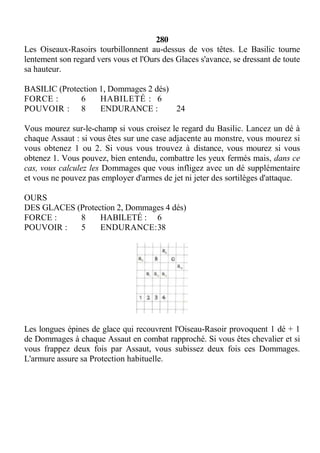 280
Les Oiseaux-Rasoirs tourbillonnent au-dessus de vos têtes. Le Basilic tourne
lentement son regard vers vous et l'Ours des Glaces s'avance, se dressant de toute
sa hauteur.
BASILIC (Protection 1, Dommages 2 dés)
FORCE : 6 HABILETÉ : 6
POUVOIR : 8 ENDURANCE : 24
Vous mourez sur-le-champ si vous croisez le regard du Basilic. Lancez un dé à
chaque Assaut : si vous êtes sur une case adjacente au monstre, vous mourez si
vous obtenez 1 ou 2. Si vous vous trouvez à distance, vous mourez si vous
obtenez 1. Vous pouvez, bien entendu, combattre les yeux fermés mais, dans ce
cas, vous calculez les Dommages que vous infligez avec un dé supplémentaire
et vous ne pouvez pas employer d'armes de jet ni jeter des sortilèges d'attaque.
OURS
DES GLACES (Protection 2, Dommages 4 dés)
FORCE : 8 HABILETÉ : 6
POUVOIR : 5 ENDURANCE:38
Les longues épines de glace qui recouvrent l'Oiseau-Rasoir provoquent 1 dé + 1
de Dommages à chaque Assaut en combat rapproché. Si vous êtes chevalier et si
vous frappez deux fois par Assaut, vous subissez deux fois ces Dommages.
L'armure assure sa Protection habituelle.
 