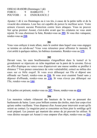 OISEAU-RASOIR (Dommages 1 dé)
FORCE : 9 HABILETÉ : 7
POUVOIR : 6 ENDURANCE:2
Ajoutez 1 dé à vos Dommages ou à vos tirs, à cause de la petite taille et de la
vivacité des créatures. Leur bec est capable de percer le meilleur acier. Votre
armure n'assure aucune Protection contre leurs attaques. Vous ne pouvez
fuir qu'au premier Assaut, c'est-à-dire avant que les créatures ne vous aient
rejoint. Si vous choisissez la fuite, Rendez-vous au 393. Si vous êtes vainqueur,
rendez-vous au 210.
281
Vous vous enfuyez à toute allure, mais le couloir dans lequel vous vous engagez
se termine en cul-de-sac! Vous vous retournez pour affronter le monstre. Il
s'est arrêté à quelques mètres, les babines écumantes. Rendez-vous au 175.
282
Devant vous, les eaux bouillonnantes s'engouffrent dans le tunnel et le
grondement se répercute en écho inquiétant sur la paroi de la caverne. Est-ce
un effet d'optique ou venez-vous d'apercevoir une masse sombre se profiler à
distance ? Vous prenez conscience de votre vulnérabilité, coincé au milieu des
eaux sur ce frêle esquif. Si vous avez débarqué sur l'île et déposé une
offrande sur l'autel, rendez-vous au 216. Si vous avez examiné l'autel sans y
déposer d'offrande, rendez-vous au 236. Si vous n'avez pas débarqué sur
l'île, rendez-vous au 144.
283
Si le prêtre est présent, rendez-vous au 397. Sinon, rendez-vous au 424.
284
Les monstres volants s'élancent des hauteurs de la tour en poussant des
hurlements de haine. Leurs yeux brillent comme des étoiles, mais leur corps n'est
qu'une ombre vacillante. Vous disposez d'un Assaut pour intervenir avant qu'ils
soient au contact. Le magicien peut se concentrer ou bien jeter le sortilège qu'il
avait préparé. Les joueurs qui manient des armes de jet peuvent les utiliser. Si
vous désirez occuper cet Assaut à vous emparer d'un objet, rendez-vous au 214.
 