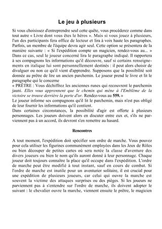 Le jeu à plusieurs
Si vous choisissez d'entreprendre seul cette quête, vous procéderez comme dans
tout autre « Livre dont vous êtes le héros ». Mais si vous jouez à plusieurs,
l'un des participants fera office de lecteur et lira à voix haute les paragraphes.
Parfois, un membre de l'équipe devra agir seul. Cette option se présentera de la
manière suivante : « Si l'expédition compte un magicien, rendez-vous au... »
Dans ce cas, seul le joueur concerné lira le paragraphe indiqué. Il rapportera
à ses compagnons les informations qu'il découvre, sauf si certains renseigne-
ments en italique lui sont personnellement destinés : il peut alors choisir de
divulguer ou non ce qu'il vient d'apprendre. Supposons que la possibilité soit
donnée au prêtre de lire un ancien parchemin. Le joueur prend le livre et lit le
paragraphe qui le concerne
« PRÊTRE : Vous déchiffrez les anciennes runes qui recouvrent le parchemin
jauni. Elles vous apprennent que le chemin qui mène à l'Emblème de la
victoire se trouve derrière la porte d'or. Rendez-vous au 559. »
Le joueur informe ses compagnons qu'il lit le parchemin, mais n'est pas obligé
de leur fournir les informations qu'il contient.
Dans certaines circonstances, la possibilité d'agir est offerte à plusieurs
personnages. Les joueurs doivent alors en discuter entre eux et, s'ils ne par-
viennent pas à un accord, ils devront s'en remettre au hasard.
Rencontres
A tout moment, l'expédition doit spécifier son ordre de marche. Vous pouvez
pour cela utiliser les figurines communément employées dans les Jeux de Rôles
ou bien découper de petites cartes où sera notée la classe d'aventure des
divers joueurs ou bien le nom qu'ils auront donné à leur personnage. Chaque
joueur doit toujours connaître la place qu'il occupe dans l'expédition. L'ordre
de marche peut être modifié à tout instant, sauf en cours de combat. Si
l'ordre de marche est inutile pour un aventurier solitaire, il est crucial pour
une expédition de plusieurs joueurs, car celui qui ouvre la marche est
souvent la victime des attaques surprises ou des pièges. Si les joueurs ne
parviennent pas à s'entendre sur l'ordre de marche, ils doivent adopter le
suivant : le chevalier ouvre la marche, viennent ensuite le prêtre, le magicien
 
