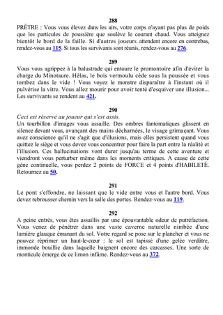 288
PRÊTRE : Vous vous élevez dans les airs, votre corps n'ayant pas plus de poids
que les particules de poussière que soulève le courant chaud. Vous atteignez
bientôt le bord de la faille. Si d'autres joueurs attendent encore en contrebas,
rendez-vous au 115. Si tous les survivants sont réunis, rendez-vous au 276.
289
Vous vous agrippez à la balustrade qui entoure le promontoire afin d'éviter la
charge du Minotaure. Hélas, le bois vermoulu cède sous la poussée et vous
tombez dans le vide ! Vous voyez le monstre disparaître à l'instant où il
pulvérise la vitre. Vous allez mourir pour avoir tenté d'esquiver une illusion...
Les survivants se rendent au 421.
290
Ceci est réservé au joueur qui s'est assis.
Un tourbillon d'images vous assaille. Des ombres fantomatiques glissent en
silence devant vous, avançant des mains décharnées, le visage grimaçant. Vous
avez conscience qu'il ne s'agit que d'illusions, mais elles persistent quand vous
quittez le siège et vous devez vous concentrer pour faire la part entre la réalité et
l'illusion. Ces hallucinations vont durer jusqu'au terme de cette aventure et
viendront vous perturber même dans les moments critiques. A cause de cette
gène continuelle, vous perdez 2 points de FORCE et 4 points d'HABILETÉ.
Retournez au 50.
291
Le pont s'effondre, ne laissant que le vide entre vous et l'autre bord. Vous
devez rebrousser chemin vers la salle des portes. Rendez-vous au 119.
292
A peine entrés, vous êtes assaillis par une épouvantable odeur de putréfaction.
Vous venez de pénétrer dans une vaste caverne naturelle nimbée d'une
lumière glauque émanant du sol. Votre regard se pose sur le plancher et vous ne
pouvez réprimer un haut-le-cœur : le sol est tapissé d'une gelée verdâtre,
immonde bouillie dans laquelle baignent encore des carcasses. Une sorte de
monticule émerge de ce limon infâme. Rendez-vous au 372.
 