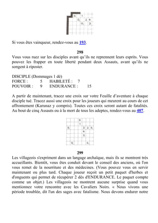 Si vous êtes vainqueur, rendez-vous au 193.
298
Vous vous ruez sur les disciples avant qu’ils ne reprennent leurs esprits. Vous
pouvez les frapper en toute liberté pendant deux Assauts, avant qu’ils ne
songent à riposter.
DISCIPLE (Dommages 1 dé)
FORCE : 5 HABILETÉ : 7
POUVOIR : 9 ENDURANCE : 15
A partir de maintenant, tracez une croix sur votre Feuille d’aventure à chaque
disciple tué. Tracez aussi une croix pour les joueurs qui meurent au cours de cet
affrontement (Karunaz y compris). Toutes ces croix seront autant de fatalités.
Au bout de cinq Assauts ou à la mort de tous les adeptes, rendez-vous au 407.
299
Les villageois s'expriment dans un langage archaïque, mais ils se montrent très
accueillants. Bientôt, vous êtes conduit devant le conseil des anciens, où l'on
vous remet de la nourriture et des médecines. (Vous pouvez vous en servir
maintenant ou plus tard. Chaque joueur reçoit un petit paquet d'herbes et
d'onguents qui permet de récupérer 2 dés d'ENDURANCE. Le paquet compte
comme un objet.) Les villageois ne montrent aucune surprise quand vous
mentionnez votre rencontre avec les Cavaliers Noirs. « Nous vivons une
période troublée, dit l'un des sages avec fatalisme. Nous devons endurer notre
 