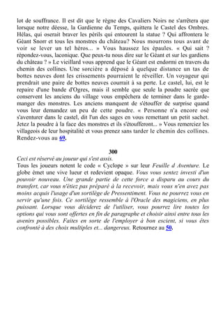 lot de souffrance. Il est dit que le règne des Cavaliers Noirs ne s'arrêtera que
lorsque notre déesse, la Gardienne du Temps, quittera le Castel des Ombres.
Hélas, qui oserait braver les périls qui entourent la statue ? Qui affrontera le
Géant Snorr et tous les monstres du château? Nous mourrons tous avant de
voir se lever un tel héros... » Vous haussez les épaules. « Qui sait ?
répondez-vous, laconique. Que peux-tu nous dire sur le Géant et sur les gardiens
du château ? » Le vieillard vous apprend que le Géant est endormi en travers du
chemin des collines. Une sorcière a déposé à quelque distance un tas de
bottes neuves dont les crissements pourraient le réveiller. Un voyageur qui
prendrait une paire de bottes neuves courrait à sa perte. Le castel, lui, est le
repaire d'une bande d'Ogres, mais il semble que seule la poudre sacrée que
conservent les anciens du village vous empêchera de terminer dans le garde-
manger des monstres. Les anciens manquent de s'étouffer de surprise quand
vous leur demandez un peu de cette poudre. « Personne n'a encore osé
s'aventurer dans le castel, dit l'un des sages en vous remettant un petit sachet.
Jetez la poudre à la face des monstres et ils s'étoufferont... » Vous remerciez les
villageois de leur hospitalité et vous prenez sans tarder le chemin des collines.
Rendez-vous au 69.
300
Ceci est réservé au joueur qui s'est assis.
Tous les joueurs notent le code « Cyclope » sur leur Feuille d Aventure. Le
globe émet une vive lueur et redevient opaque. Vous vous sentez investi d'un
pouvoir nouveau. Une grande partie de cette force a disparu au cours du
transfert, car vous n'étiez pas préparé à la recevoir, mais vous n'en avez pas
moins acquis l'usage d'un sortilège de Pressentiment. Vous ne pourrez vous en
servir qu'une fois. Ce sortilège ressemble à l'Oracle des magiciens, en plus
puissant. Lorsque vous déciderez de l'utiliser, vous pourrez lire toutes les
options qui vous sont offertes en fin de paragraphe et choisir ainsi entre tous les
avenirs possibles. Faites en sorte de l'employer à bon escient, si vous êtes
confronté à des choix multiples et... dangereux. Retournez au 50.
 