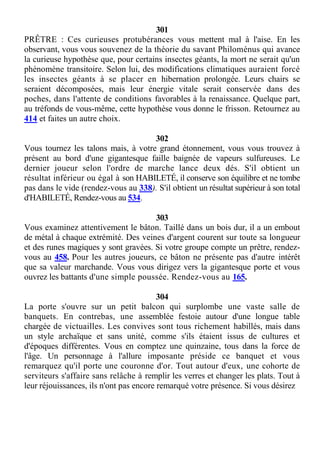 301
PRÊTRE : Ces curieuses protubérances vous mettent mal à l'aise. En les
observant, vous vous souvenez de la théorie du savant Philoménus qui avance
la curieuse hypothèse que, pour certains insectes géants, la mort ne serait qu'un
phénomène transitoire. Selon lui, des modifications climatiques auraient forcé
les insectes géants à se placer en hibernation prolongée. Leurs chairs se
seraient décomposées, mais leur énergie vitale serait conservée dans des
poches, dans l'attente de conditions favorables à la renaissance. Quelque part,
au tréfonds de vous-même, cette hypothèse vous donne le frisson. Retournez au
414 et faites un autre choix.
302
Vous tournez les talons mais, à votre grand étonnement, vous vous trouvez à
présent au bord d'une gigantesque faille baignée de vapeurs sulfureuses. Le
dernier joueur selon l'ordre de marche lance deux dés. S'il obtient un
résultat inférieur ou égal à son HABILETÉ, il conserve son équilibre et ne tombe
pas dans le vide (rendez-vous au 338). S'il obtient un résultat supérieur à son total
d'HABILETÉ, Rendez-vous au 534.
303
Vous examinez attentivement le bâton. Taillé dans un bois dur, il a un embout
de métal à chaque extrémité. Des veines d'argent courent sur toute sa longueur
et des runes magiques y sont gravées. Si votre groupe compte un prêtre, rendez-
vous au 458. Pour les autres joueurs, ce bâton ne présente pas d'autre intérêt
que sa valeur marchande. Vous vous dirigez vers la gigantesque porte et vous
ouvrez les battants d'une simple poussée. Rendez-vous au 165.
304
La porte s'ouvre sur un petit balcon qui surplombe une vaste salle de
banquets. En contrebas, une assemblée festoie autour d'une longue table
chargée de victuailles. Les convives sont tous richement habillés, mais dans
un style archaïque et sans unité, comme s'ils étaient issus de cultures et
d'époques différentes. Vous en comptez une quinzaine, tous dans la force de
l'âge. Un personnage à l'allure imposante préside ce banquet et vous
remarquez qu'il porte une couronne d'or. Tout autour d'eux, une cohorte de
serviteurs s'affaire sans relâche à remplir les verres et changer les plats. Tout à
leur réjouissances, ils n'ont pas encore remarqué votre présence. Si vous désirez
 