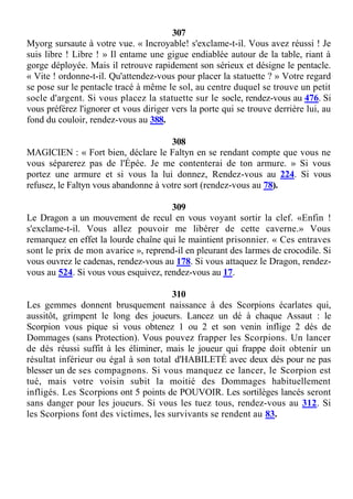 307
Myorg sursaute à votre vue. « Incroyable! s'exclame-t-il. Vous avez réussi ! Je
suis libre ! Libre ! » Il entame une gigue endiablée autour de la table, riant à
gorge déployée. Mais il retrouve rapidement son sérieux et désigne le pentacle.
« Vite ! ordonne-t-il. Qu'attendez-vous pour placer la statuette ? » Votre regard
se pose sur le pentacle tracé à même le sol, au centre duquel se trouve un petit
socle d'argent. Si vous placez la statuette sur le socle, rendez-vous au 476. Si
vous préférez l'ignorer et vous diriger vers la porte qui se trouve derrière lui, au
fond du couloir, rendez-vous au 388.
308
MAGICIEN : « Fort bien, déclare le Faltyn en se rendant compte que vous ne
vous séparerez pas de l'Épée. Je me contenterai de ton armure. » Si vous
portez une armure et si vous la lui donnez, Rendez-vous au 224. Si vous
refusez, le Faltyn vous abandonne à votre sort (rendez-vous au 78).
309
Le Dragon a un mouvement de recul en vous voyant sortir la clef. «Enfin !
s'exclame-t-il. Vous allez pouvoir me libérer de cette caverne.» Vous
remarquez en effet la lourde chaîne qui le maintient prisonnier. « Ces entraves
sont le prix de mon avarice », reprend-il en pleurant des larmes de crocodile. Si
vous ouvrez le cadenas, rendez-vous au 178. Si vous attaquez le Dragon, rendez-
vous au 524. Si vous vous esquivez, rendez-vous au 17.
310
Les gemmes donnent brusquement naissance à des Scorpions écarlates qui,
aussitôt, grimpent le long des joueurs. Lancez un dé à chaque Assaut : le
Scorpion vous pique si vous obtenez 1 ou 2 et son venin inflige 2 dés de
Dommages (sans Protection). Vous pouvez frapper les Scorpions. Un lancer
de dés réussi suffit à les éliminer, mais le joueur qui frappe doit obtenir un
résultat inférieur ou égal à son total d'HABILETÉ avec deux dés pour ne pas
blesser un de ses compagnons. Si vous manquez ce lancer, le Scorpion est
tué, mais votre voisin subit la moitié des Dommages habituellement
infligés. Les Scorpions ont 5 points de POUVOIR. Les sortilèges lancés seront
sans danger pour les joueurs. Si vous les tuez tous, rendez-vous au 312. Si
les Scorpions font des victimes, les survivants se rendent au 83.
 