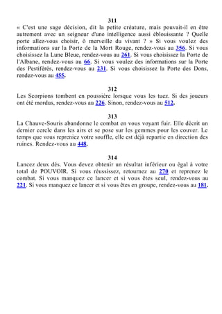 311
« C'est une sage décision, dit la petite créature, mais pouvait-il en être
autrement avec un seigneur d'une intelligence aussi éblouissante ? Quelle
porte allez-vous choisir, ô merveille du vivant ? » Si vous voulez des
informations sur la Porte de la Mort Rouge, rendez-vous au 356. Si vous
choisissez la Lune Bleue, rendez-vous au 261. Si vous choisissez la Porte de
l'Albane, rendez-vous au 66. Si vous voulez des informations sur la Porte
des Pestiférés, rendez-vous au 231. Si vous choisissez la Porte des Dons,
rendez-vous au 455.
312
Les Scorpions tombent en poussière lorsque vous les tuez. Si des joueurs
ont été mordus, rendez-vous au 226. Sinon, rendez-vous au 512.
313
La Chauve-Souris abandonne le combat en vous voyant fuir. Elle décrit un
dernier cercle dans les airs et se pose sur les gemmes pour les couver. Le
temps que vous repreniez votre souffle, elle est déjà repartie en direction des
ruines. Rendez-vous au 448.
314
Lancez deux dés. Vous devez obtenir un résultat inférieur ou égal à votre
total de POUVOIR. Si vous réussissez, retournez au 270 et reprenez le
combat. Si vous manquez ce lancer et si vous êtes seul, rendez-vous au
221. Si vous manquez ce lancer et si vous êtes en groupe, rendez-vous au 181.
 