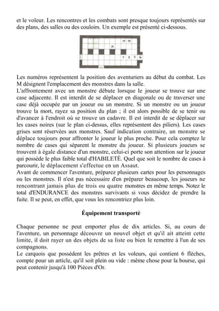 et le voleur. Les rencontres et les combats sont presque toujours représentés sur
des plans, des salles ou des couloirs. Un exemple est présenté ci-dessous.
Les numéros représentent la position des aventuriers au début du combat. Les
M désignent l'emplacement des monstres dans la salle.
L'affrontement avec un monstre débute lorsque le joueur se trouve sur une
case adjacente. Il est interdit de se déplacer en diagonale ou de traverser une
case déjà occupée par un joueur ou un monstre. Si un monstre ou un joueur
trouve la mort, rayez sa position du plan ; il est alors possible de se tenir ou
d'avancer à l'endroit où se trouve un cadavre. Il est interdit de se déplacer sur
les cases noires (sur le plan ci-dessus, elles représentent des piliers). Les cases
grises sont réservées aux monstres. Sauf indication contraire, un monstre se
déplace toujours pour affronter le joueur le plus proche. Pour cela comptez le
nombre de cases qui séparent le monstre du joueur. Si plusieurs joueurs se
trouvent à égale distance d'un monstre, celui-ci porte son attention sur le joueur
qui possède le plus faible total d'HABILETÉ. Quel que soit le nombre de cases à
parcourir, le déplacement s'effectue en un Assaut.
Avant de commencer l'aventure, préparez plusieurs cartes pour les personnages
ou les monstres. Il n'est pas nécessaire d'en préparer beaucoup, les joueurs ne
rencontrant jamais plus de trois ou quatre monstres en même temps. Notez le
total d'ENDURANCE des monstres survivants si vous décidez de prendre la
fuite. Il se peut, en effet, que vous les rencontriez plus loin.
Équipement transporté
Chaque personne ne peut emporter plus de dix articles. Si, au cours de
l'aventure, un personnage découvre un nouvel objet et qu'il ait atteint cette
limite, il doit rayer un des objets de sa liste ou bien le remettre à l'un de ses
compagnons.
Le carquois que possèdent les prêtres et les voleurs, qui contient 6 flèches,
compte pour un article, qu'il soit plein ou vide : même chose pour la bourse, qui
peut contenir jusqu'à 100 Pièces d'Or.
 