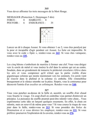 315
Vous devez affronter les trois messagers de la Mort Rouge.
MESSAGER (Protection 5, Dommages 5 dés)
FORCE : 8 HABILETÉ : 8
POUVOIR : 6 ENDURANCE : 35
Lancez un dé à chaque Assaut. Si vous obtenez 1 ou 2, vous êtes paralysé par
la peur et incapable d'agir pendant cet Assaut. La fuite est impossible. Si
vous avez le code « Épée », rendez-vous au 243. Si vous êtes vainqueur,
rendez-vous au 335.
316
Les cinq bâtons s'emboîtent de manière à former une clef. Vous vous dirigez
vers le cercle de métal et vous insérez la clef dans la serrure qui est au centre.
Soudain, dans un grondement de tonnerre le piédestal circulaire s'élève dans
les airs et vous comprenez qu'il n'était que la partie visible d'une
gigantesque colonne qui monte maintenant vers les sommets. Un cercle vient
de s'ouvrir dans le plafond et la colonne s'y emboîte. Elle s'immobilise
brusquement et le silence retombe sur la pièce. Surpris, vous la contournez pour
découvrir l'entrée d'un escalier en colimaçon. Rendez-vous au 540.
317
Vous vous penchez au-dessus de la faille et, aussitôt, un souffle d'air chaud
vous fouette le visage. Un coup d'oeil en contrebas vous permet d'entrevoir un
précipice. La puissance du souffle pourrait peut-être ralentir votre chute... Vous
expérimentez cette idée en lançant quelques ossements. En effet, la chute est
ralentie, mais en sera-t-il de même pour vous ? Si vous courez le risque de vous
jeter dans la faille, rendez-vous au 213. Si vous possédez des fioles de
Diminution et si vous désirez les employer, rendez-vous au 121. Si vous
préférez poursuivre l'exploration de la caverne, rendez-vous au 276.
 