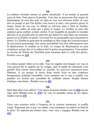 318
La créature s'écroule comme un pantin désarticulé. A cet instant, le pectoral
cesse de luire. Vous pouvez le prendre. Vous êtes en possession d'un torque de
Réanimation. Si vous êtes seul, cet objet ne vous sera d'aucune utilité. Si vous
êtes en groupe et que l'un d'entre vous trouve la mort, vous pourrez placer le
torque autour de son cou. Le défunt se relèvera, mais à l'état de Zombie,
soumis aux ordres de celui qui a placé le torque. Le Zombie ne peut être
employé qu'au combat, comme renfort. Il est incapable de prendre la moindre
décision et ne possède plus les pouvoirs qui étaient les siens dans son existence
passée (si le Zombie est prêtre, il ne peut lire les paragraphes qui concernent le
prêtre.) Le Zombie ne peut jeter de sortilèges ni faire usage des caractéristiques
de son ancien personnage. Ses seules possibilités lors d'un affrontement sont
le déplacement, le combat ou la fuite. Le torque de Réanimation ne peut
s'employer qu'une fois et le cadavre doit le porter en permanence. Vous quittez
la caverne de l'Étoile des Pestiférés pour retourner dans la salle des portes.
Rendez-vous au 119.
319
Un silence pesant s'abat sur la salle. Tous les regards sont braqués sur vous et
vous pouvez lire la surprise sur les visages, mais le maître de cérémonie vous
gratifie d'un sourire bienveillant et, aussitôt, les convives reprennent leurs
libations. A cet instant, la résine d'une torche fixée au mur s'embrase
brusquement, éclairant l'assemblée. Vous sursautez car il vous a semblé voir
pendant cet instant une assemblée de vieillards chenus. Simple illusion
d'optique, sans doute... Rendez-vous au 451.
320
Quel objet allez-vous utiliser ? Une masse de pierre (rendez-vous au 516) ou une
cape noire (Rendez-vous au 475)? Si vous ne possédez aucun de ces objets,
rendez-vous au 175.
321
Vous vous arrachez enfin à l'emprise de la colonne lumineuse, le souffle
coupé. Reprenant peu à peu vos esprits, vous remarquez un couloir au fond de
la pièce. Ne repérant pas d'autre issue, vous vous y engagez. Rendez-vous au
432.
 