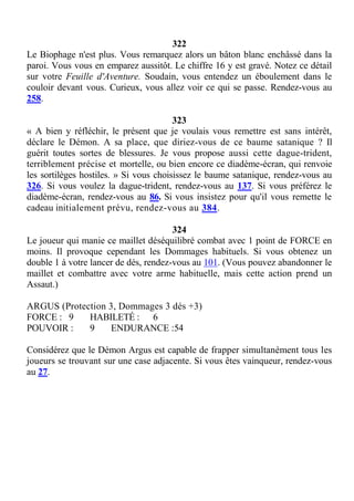 322
Le Biophage n'est plus. Vous remarquez alors un bâton blanc enchâssé dans la
paroi. Vous vous en emparez aussitôt. Le chiffre 16 y est gravé. Notez ce détail
sur votre Feuille d'Aventure. Soudain, vous entendez un éboulement dans le
couloir devant vous. Curieux, vous allez voir ce qui se passe. Rendez-vous au
258.
323
« A bien y réfléchir, le présent que je voulais vous remettre est sans intérêt,
déclare le Démon. A sa place, que diriez-vous de ce baume satanique ? Il
guérit toutes sortes de blessures. Je vous propose aussi cette dague-trident,
terriblement précise et mortelle, ou bien encore ce diadème-écran, qui renvoie
les sortilèges hostiles. » Si vous choisissez le baume satanique, rendez-vous au
326. Si vous voulez la dague-trident, rendez-vous au 137. Si vous préférez le
diadème-écran, rendez-vous au 86. Si vous insistez pour qu'il vous remette le
cadeau initialement prévu, rendez-vous au 384.
324
Le joueur qui manie ce maillet déséquilibré combat avec 1 point de FORCE en
moins. Il provoque cependant les Dommages habituels. Si vous obtenez un
double 1 à votre lancer de dés, rendez-vous au 101. (Vous pouvez abandonner le
maillet et combattre avec votre arme habituelle, mais cette action prend un
Assaut.)
ARGUS (Protection 3, Dommages 3 dés +3)
FORCE : 9 HABILETÉ : 6
POUVOIR : 9 ENDURANCE :54
Considérez que le Démon Argus est capable de frapper simultanément tous les
joueurs se trouvant sur une case adjacente. Si vous êtes vainqueur, rendez-vous
au 27.
 