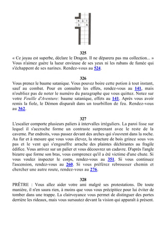 325
« Ce joyau est superbe, déclare le Dragon. Il ne déparera pas ma collection... »
Vous n'aimez guère la lueur envieuse de ses yeux ni les rubans de fumée qui
s'échappent de ses narines. Rendez-vous au 524.
326
Vous prenez le baume satanique. Vous pouvez boire cette potion à tout instant,
sauf au combat. Pour en connaître les effets, rendez-vous au 141, mais
n'oubliez pas de noter le numéro du paragraphe que vous quittez. Notez sur
votre Feuille d'Aventure: baume satanique, effets au 141. Après vous avoir
remis la fiole, le Démon disparaît dans un tourbillon de feu. Rendez-vous
au 362.
327
L'escalier comporte plusieurs paliers à intervalles irréguliers. La paroi lisse sur
lequel il s'accroche forme un contraste surprenant avec le reste de la
caverne. Par endroits, vous passez devant des arches qui s'ouvrent dans la roche.
Au fur et à mesure que vous vous élevez, la structure de bois grince sous vos
pas et le vent qui s'engouffre arrache des plaintes déchirantes au fragile
édifice. Vous arrivez sur un palier et vous découvrez un cadavre. D'après l'angle
bizarre que forme son bras, vous comprenez qu'il a été victime d'une chute. Si
vous voulez inspecter le corps, rendez-vous au 351. Si vous continuez
l'ascension, rendez-vous au 260. Si vous préférez rebrousser chemin et
chercher une autre route, rendez-vous au 276.
328
PRÊTRE : Vous allez aider votre ami malgré ses protestations. De toute
manière, il n'en saura rien, à moins que vous vous précipitiez pour lui éviter de
tomber dans une trappe. La clairvoyance vous permet de distinguer des portes
derrière les rideaux, mais vous sursautez devant la vision qui apparaît à présent.
 