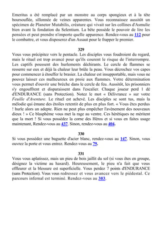 Emeritus a été remplacé par un monstre au corps spongieux et à la tête
boursouflée, sillonnée de veines apparentes. Vous reconnaissez aussitôt un
spécimen de Planetor Mutabilis, créature qui vivait sur les collines d'Asmulie
bien avant la fondation du Selentium. La bête possède le pouvoir de lire les
pensées et peut prendre n'importe quelle apparence. Rendez-vous au 112 pour
le combattre, et vous disposerez d'un Assaut pour le frapper le premier.
329
Vous vous précipitez vers le pentacle. Les disciples vous foudroient du regard,
mais le rituel est trop avancé pour qu'ils courent le risque de l'interrompre.
Les captifs poussent des hurlements déchirants. Le cercle de flammes se
resserre sur eux et déjà la chaleur leur brûle la peau. Vous décrochez vos capes
pour commencer à étouffer le brasier. La chaleur est insupportable, mais vous ne
pouvez laisser ces malheureux en proie aux flammes. Votre détermination
vous permet d'ouvrir une brèche dans le cercle de feu. Aussitôt, les prisonniers
s'y engouffrent et disparaissent dans l'escalier. Chaque joueur perd 1 dé
d'ENDURANCE (sans Protection). Notez le mot « Délivrance » sur votre
Feuille d'Aventure. Le rituel est achevé. Les disciples se sont tus, mais la
mélodie qui émane des étoiles retentit de plus en plus fort. « Vous êtes perdus
! hurle alors un adepte. Rien ne peut plus empêcher l'avènement des nouveaux
dieux ! » Ce blasphème vous met la rage au ventre. Ces hérétiques ne méritent
que la mort ! Si vous possédez la corne des Héros et si vous en faites usage
maintenant, Rendez-vous au 437. Sinon, rendez-vous au 404.
330
Si vous possédez une baguette d'acier blanc, rendez-vous au 147. Sinon, vous
ouvrez la porte et vous entrez. Rendez-vous au 79.
331
Vous vous aplatissez, mais un pieu de bois jaillit du sol (si vous êtes en groupe,
désignez la victime au hasard). Heureusement, le pieu n'a fait que vous
effleurer et la blessure est superficielle. Vous perdez 7 points d'ENDURANCE
(sans Protection). Vous vous redressez et vous avancez vers le piédestal. Ce
parcours infernal est terminé. Rendez-vous au 303.
 
