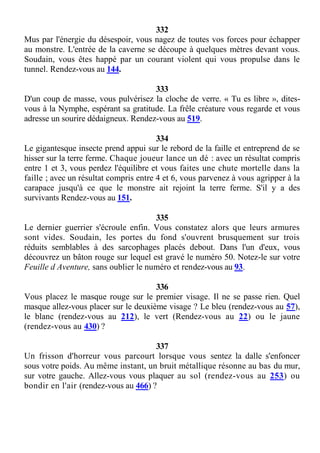 332
Mus par l'énergie du désespoir, vous nagez de toutes vos forces pour échapper
au monstre. L'entrée de la caverne se découpe à quelques mètres devant vous.
Soudain, vous êtes happé par un courant violent qui vous propulse dans le
tunnel. Rendez-vous au 144.
333
D'un coup de masse, vous pulvérisez la cloche de verre. « Tu es libre », dites-
vous à la Nymphe, espérant sa gratitude. La frêle créature vous regarde et vous
adresse un sourire dédaigneux. Rendez-vous au 519.
334
Le gigantesque insecte prend appui sur le rebord de la faille et entreprend de se
hisser sur la terre ferme. Chaque joueur lance un dé : avec un résultat compris
entre 1 et 3, vous perdez l'équilibre et vous faites une chute mortelle dans la
faille ; avec un résultat compris entre 4 et 6, vous parvenez à vous agripper à la
carapace jusqu'à ce que le monstre ait rejoint la terre ferme. S'il y a des
survivants Rendez-vous au 151.
335
Le dernier guerrier s'écroule enfin. Vous constatez alors que leurs armures
sont vides. Soudain, les portes du fond s'ouvrent brusquement sur trois
réduits semblables à des sarcophages placés debout. Dans l'un d'eux, vous
découvrez un bâton rouge sur lequel est gravé le numéro 50. Notez-le sur votre
Feuille d Aventure, sans oublier le numéro et rendez-vous au 93.
336
Vous placez le masque rouge sur le premier visage. Il ne se passe rien. Quel
masque allez-vous placer sur le deuxième visage ? Le bleu (rendez-vous au 57),
le blanc (rendez-vous au 212), le vert (Rendez-vous au 22) ou le jaune
(rendez-vous au 430) ?
337
Un frisson d'horreur vous parcourt lorsque vous sentez la dalle s'enfoncer
sous votre poids. Au même instant, un bruit métallique résonne au bas du mur,
sur votre gauche. Allez-vous vous plaquer au sol (rendez-vous au 253) ou
bondir en l'air (rendez-vous au 466) ?
 