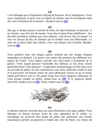 338
« On n'échappe pas si facilement à Myorg de Farantar, dit-il, dédaigneux. Vous
savez maintenant ce qu'il vous en coûtera de refuser, mais la récompense, bien
sûr, sera à la hauteur de la mission. » Rendez-vous au 234.
339
Dès que le dernier joueur a terminé de boire, les deux fontaines se tarissent. A
cet instant, vous êtes pris de nausée. Vous êtes le jouet d'une malédiction : lors
des deux prochains combats que vous mènerez, vous devrez ôter ou ajouter 1 à
tous vos lancers de dés, de manière que le résultat vous soit défavorable. Le
reste de la pièce étant sans intérêt, vous vous dirigez vers l'escalier. Rendez-
vous au 206.
340
Vous pénétrez dans une longue galerie éclairée par des lampes d'argent
suspendues au plafond. Les parois sont ornées des portraits des différents sei-
gneurs du Castel. Vous repérez aussitôt une autre porte à l'extrémité de la
galerie. Votre regard parcourt l'ensemble des tableaux et l'un d'eux retient
particulièrement votre attention : il représente un personnage en robe noire assis
sur un trône de métal. Sa face monstrueuse aux traits déformés irradie le mal
et la perversité. Sa bouche armée de crocs démesurés s'ouvre en un cri muet,
tandis qu'il dresse vers le ciel quatre longs bras d'une maigreur effrayante. Si
votre groupe compte un prêtre, rendez-vous au 199. Si le magicien désire
intervenir, rendez-vous au 495. Sinon, rendez-vous au 406.
341
Le dernier monstre s'écroule dans une mare d'humeurs et de sang verdâtre. Vous
réprimez un frisson nerveux avant de vous approcher de la tombe. Le
sarcophage est recouvert d'un gisant de pierre qui représente une femme
majestueuse portant un pectoral et tenant une sorte de bâton. Les flancs du
 