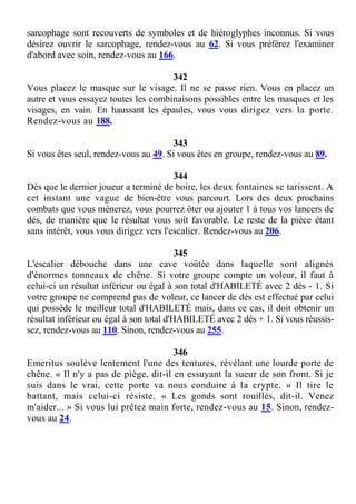 sarcophage sont recouverts de symboles et de hiéroglyphes inconnus. Si vous
désirez ouvrir le sarcophage, rendez-vous au 62. Si vous préférez l'examiner
d'abord avec soin, rendez-vous au 166.
342
Vous placez le masque sur le visage. Il ne se passe rien. Vous en placez un
autre et vous essayez toutes les combinaisons possibles entre les masques et les
visages, en vain. En haussant les épaules, vous vous dirigez vers la porte.
Rendez-vous au 188.
343
Si vous êtes seul, rendez-vous au 49. Si vous êtes en groupe, rendez-vous au 89.
344
Dès que le dernier joueur a terminé de boire, les deux fontaines se tarissent. A
cet instant une vague de bien-être vous parcourt. Lors des deux prochains
combats que vous mènerez, vous pourrez ôter ou ajouter 1 à tous vos lancers de
dés, de manière que le résultat vous soit favorable. Le reste de la pièce étant
sans intérêt, vous vous dirigez vers l'escalier. Rendez-vous au 206.
345
L'escalier débouche dans une cave voûtée dans laquelle sont alignés
d'énormes tonneaux de chêne. Si votre groupe compte un voleur, il faut à
celui-ci un résultat inférieur ou égal à son total d'HABILETÉ avec 2 dés - 1. Si
votre groupe ne comprend pas de voleur, ce lancer de dés est effectué par celui
qui possède le meilleur total d'HABILETÉ mais, dans ce cas, il doit obtenir un
résultat inférieur ou égal à son total d'HABILETÉ avec 2 dés + 1. Si vous réussis-
sez, rendez-vous au 110. Sinon, rendez-vous au 255.
346
Emeritus soulève lentement l'une des tentures, révélant une lourde porte de
chêne. « Il n'y a pas de piège, dit-il en essuyant la sueur de son front. Si je
suis dans le vrai, cette porte va nous conduire à la crypte. » Il tire le
battant, mais celui-ci résiste. « Les gonds sont rouillés, dit-il. Venez
m'aider... » Si vous lui prêtez main forte, rendez-vous au 15. Sinon, rendez-
vous au 24.
 