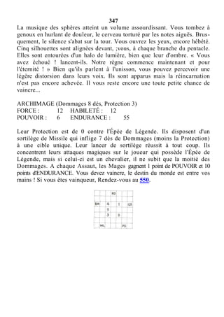 347
La musique des sphères atteint un volume assourdissant. Vous tombez à
genoux en hurlant de douleur, le cerveau torturé par les notes aiguës. Brus-
quement, le silence s'abat sur la tour. Vous ouvrez les yeux, encore hébété.
Cinq silhouettes sont alignées devant, ;vous, à chaque branche du pentacle.
Elles sont entourées d'un halo de lumière, bien que leur d'ombre. « Vous
avez échoué ! lancent-ils. Notre règne commence maintenant et pour
l'éternité ! » Bien qu'ils parlent à l'unisson, vous pouvez percevoir une
légère distorsion dans leurs voix. Ils sont apparus mais la réincarnation
n'est pas encore achevée. Il vous reste encore une toute petite chance de
vaincre...
ARCHIMAGE (Dommages 8 dés, Protection 3)
FORCE : 12 HABILETÉ : 12
POUVOIR : 6 ENDURANCE : 55
Leur Protection est de 0 contre l'Épée de Légende. Ils disposent d'un
sortilège de Missile qui inflige 7 dés de Dommages (moins la Protection)
à une cible unique. Leur lancer de sortilège réussit à tout coup. Ils
concentrent leurs attaques magiques sur le joueur qui possède l'Épée de
Légende, mais si celui-ci est un chevalier, il ne subit que la moitié des
Dommages. A chaque Assaut, les Mages gagnent 1 point de POUVOIR et 10
points d'ENDURANCE. Vous devez vaincre, le destin du monde est entre vos
mains ! Si vous êtes vainqueur, Rendez-vous au 550.
 