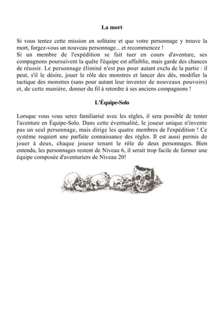 La mort
Si vous tentez cette mission en solitaire et que votre personnage y trouve la
mort, forgez-vous un nouveau personnage... et recommencez !
Si un membre de l'expédition se fait tuer en cours d'aventure, ses
compagnons poursuivent la quête l'équipe est affaiblie, mais garde des chances
de réussir. Le personnage éliminé n'est pas pour autant exclu de la partie : il
peut, s'il le désire, jouer le rôle des monstres et lancer des dés, modifier la
tactique des monstres (sans pour autant leur inventer de nouveaux pouvoirs)
et, de cette manière, donner du fil à retordre à ses anciens compagnons !
L'Équipe-Solo
Lorsque vous vous serez familiarisé avec les règles, il sera possible de tenter
l'aventure en Équipe-Solo. Dans cette éventualité, le joueur unique n'invente
pas un seul personnage, mais dirige les quatre membres de l'expédition ! Ce
système requiert une parfaite connaissance des règles. Il est aussi permis de
jouer à deux, chaque joueur tenant le rôle de deux personnages. Bien
entendu, les personnages restent de Niveau 6, il serait trop facile de former une
équipe composée d'aventuriers de Niveau 20!
 