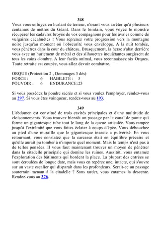 348
Vous vous enfuyez en hurlant de terreur, n'osant vous arrêter qu'à plusieurs
centaines de mètres du Géant. Dans le lointain, vous voyez le monstre
récupérer les cadavres broyés de vos compagnons pour les avaler comme de
vulgaires cacahuètes ! Vous reprenez votre progression vers la montagne
noire jusqu'au moment où l'obscurité vous enveloppe. A la nuit tombée,
vous pénétrez dans la cour du château. Brusquement, la herse s'abat derrière
vous avec un hurlement de métal et des silhouettes inquiétantes surgissent de
tous les coins d'ombre. A leur faciès animal, vous reconnaissez six Orques.
Toute retraite est coupée, vous allez devoir combattre.
ORQUE (Protection 2 , Dommages 3 dés)
FORCE : 6 HABILETÉ : 5
POUVOIR : 6 ENDURANCE:25
Si vous possédez la poudre sacrée et si vous voulez l'employer, rendez-vous
au 297. Si vous êtes vainqueur, rendez-vous au 193.
349
L'abdomen est constitué de trois cavités principales et d'une multitude de
cloisonnements. Vous trouvez bientôt un passage par le canal de ponte qui
forme un gigantesque tube tout le long de la queue articulée. Vous rampez
jusqu'à l'extrémité que vous faites éclater à coups d'épée. Vous débouchez
au pied d'une muraille que le gigantesque insecte a pulvérisé. En vous
retournant, vous constatez que la carcasse était en équilibre précaire et
qu'elle aurait pu tomber à n'importe quel moment. Mais le temps n'est pas à
de telles pensées. Il vous faut maintenant trouver un moyen de pénétrer
dans la citadelle principale qui domine les ruines. Aussitôt, vous entamez
l'exploration des bâtiments qui bordent la place. La plupart des entrées se
sont écroulées de longue date, mais vous en repérez une, intacte, qui s'ouvre
sur un vaste escalier qui disparaît dans les profondeurs. Serait-ce un passage
souterrain menant à la citadelle ? Sans tarder, vous entamez la descente.
Rendez-vous au 376.
 