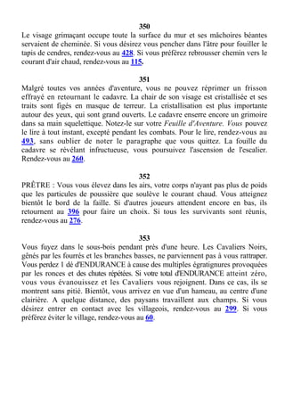 350
Le visage grimaçant occupe toute la surface du mur et ses mâchoires béantes
servaient de cheminée. Si vous désirez vous pencher dans l'âtre pour fouiller le
tapis de cendres, rendez-vous au 428. Si vous préférez rebrousser chemin vers le
courant d'air chaud, rendez-vous au 115.
351
Malgré toutes vos années d'aventure, vous ne pouvez réprimer un frisson
effrayé en retournant le cadavre. La chair de son visage est cristallisée et ses
traits sont figés en masque de terreur. La cristallisation est plus importante
autour des yeux, qui sont grand ouverts. Le cadavre enserre encore un grimoire
dans sa main squelettique. Notez-le sur votre Feuille d'Aventure. Vous pouvez
le lire à tout instant, excepté pendant les combats. Pour le lire, rendez-vous au
493, sans oublier de noter le paragraphe que vous quittez. La fouille du
cadavre se révélant infructueuse, vous poursuivez l'ascension de l'escalier.
Rendez-vous au 260.
352
PRÊTRE : Vous vous élevez dans les airs, votre corps n'ayant pas plus de poids
que les particules de poussière que soulève le courant chaud. Vous atteignez
bientôt le bord de la faille. Si d'autres joueurs attendent encore en bas, ils
retournent au 396 pour faire un choix. Si tous les survivants sont réunis,
rendez-vous au 276.
353
Vous fuyez dans le sous-bois pendant près d'une heure. Les Cavaliers Noirs,
gênés par les fourrés et les branches basses, ne parviennent pas à vous rattraper.
Vous perdez 1 dé d'ENDURANCE à cause des multiples égratignures provoquées
par les ronces et des chutes répétées. Si votre total d'ENDURANCE atteint zéro,
vous vous évanouissez et les Cavaliers vous rejoignent. Dans ce cas, ils se
montrent sans pitié. Bientôt, vous arrivez en vue d'un hameau, au centre d'une
clairière. A quelque distance, des paysans travaillent aux champs. Si vous
désirez entrer en contact avec les villageois, rendez-vous au 299. Si vous
préférez éviter le village, rendez-vous au 60.
 