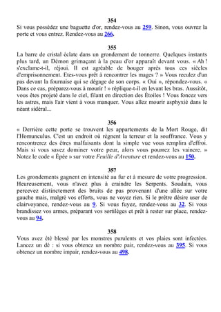 354
Si vous possédez une baguette d'or, rendez-vous au 259. Sinon, vous ouvrez la
porte et vous entrez. Rendez-vous au 266.
355
La barre de cristal éclate dans un grondement de tonnerre. Quelques instants
plus tard, un Démon grimaçant à la peau d'or apparaît devant vous. « Ah !
s'exclame-t-il, réjoui. Il est agréable de bouger après tous ces siècles
d'emprisonnement. Etes-vous prêt à rencontrer les mages ? » Vous reculez d'un
pas devant la fournaise qui se dégage de son corps. « Oui », répondez-vous. «
Dans ce cas, préparez-vous à mourir ! » réplique-t-il en levant les bras. Aussitôt,
vous êtes projeté dans le ciel, filant en direction des Étoiles ! Vous foncez vers
les astres, mais l'air vient à vous manquer. Vous allez mourir asphyxié dans le
néant sidéral...
356
« Derrière cette porte se trouvent les appartements de la Mort Rouge, dit
l'Homunculus. C'est un endroit où règnent la terreur et la souffrance. Vous y
rencontrerez des êtres malfaisants dont la simple vue vous remplira d'effroi.
Mais si vous savez dominer votre peur, alors vous pourrez les vaincre. »
Notez le code « Épée » sur votre Feuille d'Aventure et rendez-vous au 150.
357
Les grondements gagnent en intensité au fur et à mesure de votre progression.
Heureusement, vous n'avez plus à craindre les Serpents. Soudain, vous
percevez distinctement des bruits de pas provenant d'une allée sur votre
gauche mais, malgré vos efforts, vous ne voyez rien. Si le prêtre désire user de
clairvoyance, rendez-vous au 9. Si vous fuyez, rendez-vous au 32. Si vous
brandissez vos armes, préparant vos sortilèges et prêt à rester sur place, rendez-
vous au 94.
358
Vous avez été blessé par les monstres purulents et vos plaies sont infectées.
Lancez un dé : si vous obtenez un nombre pair, rendez-vous au 395. Si vous
obtenez un nombre impair, rendez-vous au 498.
 