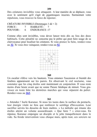 359
Des créatures invisibles vous attaquent. A leur manière de se déplacer, vous
avez le sentiment qu'il s'agit de gigantesques insectes. Surmontant votre
répulsion, vous trouvez la force de riposter.
CRÉATURE INVISIBLE (Dommages 1 dé + 2)
FORCE : 7 HABILETÉ : 7
POUVOIR : 6 ENDURANCE :17
Comme elles sont invisibles, vous devez lancer trois dés au lieu des deux
habituels. Cette pénalité ne concerne pas le prêtre qui peut faire usage de sa
clairvoyance pour localiser les créatures. Si vous prenez la fuite, rendez-vous
au 32. Si vous êtes vainqueur, rendez-vous au 52.
360
Un escalier s'élève vers les hauteurs. Vous entamez l'ascension et bientôt des
fenêtres apparaissent sur les parois. En observant le ciel nocturne, vous
constatez que les cinq étoiles sont maintenant en conjonction. Il vous reste
moins d'une heure avant que ne sonne l'heure fatidique de minuit. Vous gra-
vissez en toute hâte les dernières marches qui vous séparent du palier.
Rendez-vous au 263.
361
« Attendez ! hurle Karunaz. Si nous les tuons dans la surface du pentacle,
leur énergie vitale ne fera que renforcer le sortilège d'Invocation. Leur
sacrifice servira les desseins de leurs maîtres. » La mélodie qui émane des
étoiles atteint un volume assourdissant. « Que faire ? » criez-vous. En
réponse, Karunaz empoigne un disciple et le jette tranquillement dans le
vide. Sa froide intervention vous choque mais, après tout, ces sorciers ne
 