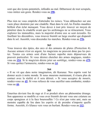 sont que des tyrans potentiels, inféodés au mal. Débarrassé de tout scrupule,
vous imitez son geste. Rendez-vous au 190.
362
Plus rien ne vous empêche d'atteindre les ruines. Vous débouchez sur une
vaste place dominée par une citadelle. Haut dans le ciel, les Étoiles maudites
brillent d'un éclat menaçant. Vous devez à tout prix trouver un moyen de
pénétrer dans la citadelle avant que les archimages ne se réincarnent. Vous
explorez les immeubles, mais la majorité d'entre eux se sont écroulés. En
fouillant les décombres, vous trouvez bientôt un large escalier qui disparaît
dans le sol. Aussitôt, vous descendez les marches. Rendez-vous au 376.
363
Vous trouvez des épées, des arcs et des armures de plates (Protection 4).
Aucune armure n'est en argent, les magiciens ne peuvent donc pas les por-
ter. Toutes ces armes sont d'une facture superbe mais dépourvues de
pouvoir particulier. Si vous désirez chercher des armes magiques, rendez-
vous au 154. Si le magicien désire jeter un sortilège, rendez-vous au 479.
Si vous quittez l'armurerie, rendez-vous au 14.
364
« Il ne vit que dans notre imagination, dit Karunaz. Nos esprits vont lui
donner accès à notre monde. Si nous mourons maintenant, il n'aura plus de
contact avec la réalité et il sera détruit. » Si vous acceptez de mourir,
rendez-vous au 45. Si vous refusez de vous sacrifier sans combattre, rendez-
vous au 44.
365
Emeritus devient fou de rage et il se produit alors un phénomène étrange.
Son apparence se modifie et vous avez bientôt devant vous une créature au
corps spongieux et à la face boursouflée ! Ce n'est pas votre ami, mais un
monstre capable de lire dans les esprits et de prendre n'importe quelle
forme. Aussitôt, il s'élance vers vous en hurlant. Rendez-vous au 112.
 