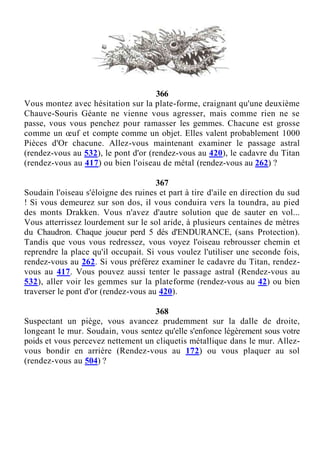 366
Vous montez avec hésitation sur la plate-forme, craignant qu'une deuxième
Chauve-Souris Géante ne vienne vous agresser, mais comme rien ne se
passe, vous vous penchez pour ramasser les gemmes. Chacune est grosse
comme un œuf et compte comme un objet. Elles valent probablement 1000
Pièces d'Or chacune. Allez-vous maintenant examiner le passage astral
(rendez-vous au 532), le pont d'or (rendez-vous au 420), le cadavre du Titan
(rendez-vous au 417) ou bien l'oiseau de métal (rendez-vous au 262) ?
367
Soudain l'oiseau s'éloigne des ruines et part à tire d'aile en direction du sud
! Si vous demeurez sur son dos, il vous conduira vers la toundra, au pied
des monts Drakken. Vous n'avez d'autre solution que de sauter en vol...
Vous atterrissez lourdement sur le sol aride, à plusieurs centaines de mètres
du Chaudron. Chaque joueur perd 5 dés d'ENDURANCE, (sans Protection).
Tandis que vous vous redressez, vous voyez l'oiseau rebrousser chemin et
reprendre la place qu'il occupait. Si vous voulez l'utiliser une seconde fois,
rendez-vous au 262. Si vous préférez examiner le cadavre du Titan, rendez-
vous au 417. Vous pouvez aussi tenter le passage astral (Rendez-vous au
532), aller voir les gemmes sur la plateforme (rendez-vous au 42) ou bien
traverser le pont d'or (rendez-vous au 420).
368
Suspectant un piège, vous avancez prudemment sur la dalle de droite,
longeant le mur. Soudain, vous sentez qu'elle s'enfonce légèrement sous votre
poids et vous percevez nettement un cliquetis métallique dans le mur. Allez-
vous bondir en arrière (Rendez-vous au 172) ou vous plaquer au sol
(rendez-vous au 504) ?
 