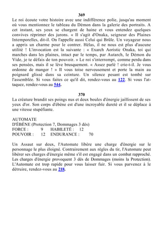 369
Le roi écoute votre histoire avec une indifférence polie, jusqu'au moment
où vous mentionnez le tableau du Démon dans la galerie des portraits. A
cet instant, ses yeux se chargent de haine et vous entendez quelques
convives réprimer des jurons. « Il s'agit d'Onaka, seigneur des Plaines
Intemporelles, dit-il. On l'appelle aussi Celui qui Brûle. Un voyageur nous
a appris un charme pour le contrer. Hélas, il ne nous est plus d'aucune
utilité ! L'invocation est la suivante : « Exarch Aoristic Onaka, toi qui
marches dans les plaines, intact par le temps, par Autarch, le Démon du
Vide, je te défais de ton pouvoir. » Le roi s'interrompt, comme perdu dans
ses pensées, mais il se lève brusquement. « Assez parlé ! crie-t-il. Je vous
ordonne de manger ! » Il vous toise nerveusement et porte la main au
poignard glissé dans sa ceinture. Un silence pesant est tombé sur
l'assemblée. Si vous faites ce qu'il dit, rendez-vous au 122. Si vous l'at-
taquez, rendez-vous au 544.
370
La créature brandit ses poings nus et deux boules d'énergie jaillissent de ses
yeux d'or. Son corps d'ébène est d'une incroyable dureté et il se déplace à
une vitesse stupéfiante.
AUTOMATE
D'ÉBÈNE (Protection 7, Dommages 3 dés)
FORCE : 9 HABILETÉ : 12
POUVOIR : 12 ENDURANCE : 70
Un Assaut sur deux, l'Automate libère une charge d'énergie sur le
personnage le plus éloigné. Contrairement aux règles du tir, l'Automate peut
libérer ses charges d'énergie même s'il est engagé dans un combat rapproché.
Les charges d'énergie provoquent 3 dés de Dommages (moins la Protection).
L'Automate est trop rapide pour vous laisser fuir. Si vous parvenez à le
détruire, rendez-vous au 218.
 