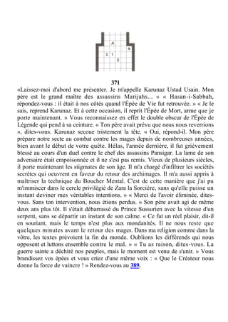 371
«Laissez-moi d'abord me présenter. Je m'appelle Karunaz Ustad Usain. Mon
père est le grand maître des assassins Marijahs... » « Hasan-i-Sabbah,
répondez-vous : il était à nos côtés quand l'Épée de Vie fut retrouvée. » « Je le
sais, reprend Karunaz. Et à cette occasion, il reprit l'Épée de Mort, arme que je
porte maintenant. » Vous reconnaissez en effet le double obscur de l'Épée de
Légende qui pend à sa ceinture. « Ton père avait prévu que nous nous reverrions
», dites-vous. Karunaz secoue tristement la tête. « Oui, répond-il. Mon père
prépare notre secte au combat contre les mages depuis de nombreuses années,
bien avant le début de votre quête. Hélas, l'année dernière, il fut grièvement
blessé au cours d'un duel contre le chef des assassins Pansigar. La lame de son
adversaire était empoisonnée et il ne s'est pas remis. Vieux de plusieurs siècles,
il porte maintenant les stigmates de son âge. Il m'a chargé d'infiltrer les sociétés
secrètes qui oeuvrent en faveur du retour des archimages. Il m'a aussi appris à
maîtriser la technique du Boucher Mental. C'est de cette manière que j'ai pu
m'immiscer dans le cercle privilégié de Zara la Sorcière, sans qu'elle puisse un
instant deviner mes véritables intentions. » « Merci de l'avoir éliminée, dites-
vous. Sans ton intervention, nous étions perdus. » Son père avait agi de même
deux ans plus tôt. Il s'était débarrassé du Prince Sussurien avec la vitesse d'un
serpent, sans se départir un instant de son calme. « Ce fut un réel plaisir, dit-il
en souriant, mais le temps n'est plus aux mondanités. Il ne nous reste que
quelques minutes avant le retour des mages. Dans ma religion comme dans la
vôtre, les textes prévoient la fin du monde. Oublions les différends qui nous
opposent et luttons ensemble contre le mal. » « Tu as raison, dites-vous. La
guerre sainte a déchiré nos peuples, mais le moment est venu de s'unir. » Vous
brandissez vos épées et vous criez d'une même voix : « Que le Créateur nous
donne la force de vaincre ! » Rendez-vous au 389.
 