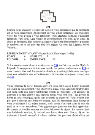 372
Comme vous atteignez le centre de la pièce, vous remarquez que le monticule
est un vaste sarcophage. Au moment où vous alliez l'atteindre, un bruit dans
votre dos vous pousse à vous retourner. Trois créatures hideuses s'avancent
lentement vers vous. Leur visage en décomposition n'est plus qu'un amas de
chairs en lambeaux. Des humeurs glauques s'écoulent d'innombrables pustules
et tombent sur le sol avec des floc-floc abjects. Ce sont des Lépreux Morts
Vivants...
LÉPREUX MORT VIVANT (Protection 3, Dommages 3 dés)
FORCE : 6 HABILETÉ : 5
POUVOIR : 6 ENDURANCE : 30
Si les monstres vous blessent, rendez-vous au 358, sauf si vous maniez l'Épée de
Légende. Si vous prenez la fuite vers la salle des portes, rendez-vous au 119 (si
vous revenez plus tard, les monstres blessés se seront régénérés, mais ceux que
vous avez détruits le sont définitivement). Si vous êtes vainqueur, rendez-vous
au 341.
373
Vous refermez la porte, laissant derrière vous cette vision d'enfer. Poussant
un soupir de soulagement, vous observez la pièce. Vous venez de pénétrer dans
une vaste salle aux parois lambrissées ornées de boucliers. Une centaine de
guerriers à la peau claire et aux cheveux blonds vous font face. Tous portent la
barbe et vous remarquez qu'ils sont couturés de cicatrices. Vous reculez d'un
pas, prêt à essuyer une première attaque, mais ils brandissent leurs haches et
vous ovationnent ! Au même instant, trois portes s'ouvrent dans le mur du
fond et les vivats retombent. Trois gigantesques guerriers font leur apparition.
Ils portent de lourdes armures de plates hérissées de piques. Le premier tient
une hallebarde écarlate, le second une hache d'un noir d'encre. Quant au
troisième, il brandit une épée à la lame barbelée. Les guerriers blonds s'élancent
 