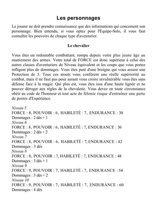 Les personnages
Le joueur ne doit prendre connaissance que des informations qui concernent son
personnage. Bien entendu, si vous optez pour l'Équipe-Solo, il vous faut
connaître les pouvoirs de chaque type d'aventurier.
Le chevalier
Vous êtes un redoutable combattant, rompu depuis votre plus jeune âge au
maniement des armes. Votre total de FORCE est donc supérieur à celui des
autres classes d'aventuriers de Niveau équivalent et les coups que vous portez
infligent plus de dommages. Vous êtes paré d'une broigne qui vous assure une
Protection de 3. Tous ces atouts vous confèrent une réelle supériorité au
combat, mais il ne faut pas pour autant vous croire invulnérable vous êtes sans
défense face à la magie. Qui plus est, vous êtes issu d'une haute lignée et ne
pouvez déroger aux règles de la chevalerie. Vous devez en toute circonstance
obéir au code de l'honneur et tout acte de félonie risque d'entraîner une perte
de points d'Expérience.
Niveau 5
FORCE : 8, POUVOIR : 6, HABILETÉ : 7, ENDURANCE : 30
Dommages : 2 dés + 1
Niveau 6
FORCE : 8, POUVOIR : 6, HABILETÉ : 7, ENDURANCE : 36
Dommages : 2 dés + 2
Niveau 7
FORCE : 8, POUVOIR : 6, HABILETÉ : 7, ENDURANCE : 42
Dommages : 3 dés
Niveau 8
FORCE : 8, POUVOIR : 7, HABILETÉ : 7, ENDURANCE : 48
Dommages : 3 dés + 1
Niveau 9
FORCE : 9, POUVOIR : 7, HABILETÉ : 7, ENDURANCE : 54
Dommages : 3 dés + 2
Niveau 10
FORCE : 9, POUVOIR : 7, HABILETÉ : 7, ENDURANCE : 60
Dommages : 4 dés
 
