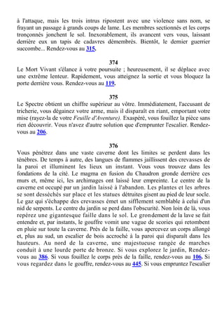 à l'attaque, mais les trois intrus ripostent avec une violence sans nom, se
frayant un passage à grands coups de lame. Les membres sectionnés et les corps
tronçonnés jonchent le sol. Inexorablement, ils avancent vers vous, laissant
derrière eux un tapis de cadavres démembrés. Bientôt, le dernier guerrier
succombe... Rendez-vous au 315.
374
Le Mort Vivant s'élance à votre poursuite ; heureusement, il se déplace avec
une extrême lenteur. Rapidement, vous atteignez la sortie et vous bloquez la
porte derrière vous. Rendez-vous au 119.
375
Le Spectre obtient un chiffre supérieur au vôtre. Immédiatement, l'accusant de
tricherie, vous dégainez votre arme, mais il disparaît en riant, emportant votre
mise (rayez-la de votre Feuille d'Aventure). Exaspéré, vous fouillez la pièce sans
rien découvrir. Vous n'avez d'autre solution que d'emprunter l'escalier. Rendez-
vous au 206.
376
Vous pénétrez dans une vaste caverne dont les limites se perdent dans les
ténèbres. De temps à autre, des langues de flammes jaillissent des crevasses de
la paroi et illuminent les lieux un instant. Vous vous trouvez dans les
fondations de la cité. Le magma en fusion du Chaudron gronde derrière ces
murs et, même ici, les archimages ont laissé leur empreinte. Le centre de la
caverne est occupé par un jardin laissé à l'abandon. Les plantes et les arbres
se sont desséchés sur place et les statues détruites gisent au pied de leur socle.
Le gaz qui s'échappe des crevasses émet un sifflement semblable à celui d'un
nid de serpents. Le centre du jardin se perd dans l'obscurité. Non loin de là, vous
repérez une gigantesque faille dans le sol. Le grondement de la lave se fait
entendre et, par instants, le gouffre vomit une vague de scories qui retombent
en pluie sur toute la caverne. Près de la faille, vous apercevez un corps allongé
et, plus au sud, un escalier de bois accroché à la paroi qui disparaît dans les
hauteurs. Au nord de la caverne, une majestueuse rangée de marches
conduit à une lourde porte de bronze. Si vous explorez le jardin, Rendez-
vous au 386. Si vous fouillez le corps près de la faille, rendez-vous au 106. Si
vous regardez dans le gouffre, rendez-vous au 445. Si vous empruntez l'escalier
 