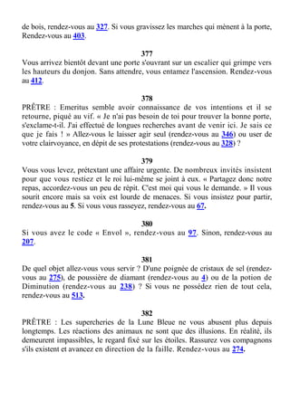 de bois, rendez-vous au 327. Si vous gravissez les marches qui mènent à la porte,
Rendez-vous au 403.
377
Vous arrivez bientôt devant une porte s'ouvrant sur un escalier qui grimpe vers
les hauteurs du donjon. Sans attendre, vous entamez l'ascension. Rendez-vous
au 412.
378
PRÊTRE : Emeritus semble avoir connaissance de vos intentions et il se
retourne, piqué au vif. « Je n'ai pas besoin de toi pour trouver la bonne porte,
s'exclame-t-il. J'ai effectué de longues recherches avant de venir ici. Je sais ce
que je fais ! » Allez-vous le laisser agir seul (rendez-vous au 346) ou user de
votre clairvoyance, en dépit de ses protestations (rendez-vous au 328) ?
379
Vous vous levez, prétextant une affaire urgente. De nombreux invités insistent
pour que vous restiez et le roi lui-même se joint à eux. « Partagez donc notre
repas, accordez-vous un peu de répit. C'est moi qui vous le demande. » Il vous
sourit encore mais sa voix est lourde de menaces. Si vous insistez pour partir,
rendez-vous au 5. Si vous vous rasseyez, rendez-vous au 67.
380
Si vous avez le code « Envol », rendez-vous au 97. Sinon, rendez-vous au
207.
381
De quel objet allez-vous vous servir ? D'une poignée de cristaux de sel (rendez-
vous au 275), de poussière de diamant (rendez-vous au 4) ou de la potion de
Diminution (rendez-vous au 238) ? Si vous ne possédez rien de tout cela,
rendez-vous au 513.
382
PRÊTRE : Les supercheries de la Lune Bleue ne vous abusent plus depuis
longtemps. Les réactions des animaux ne sont que des illusions. En réalité, ils
demeurent impassibles, le regard fixé sur les étoiles. Rassurez vos compagnons
s'ils existent et avancez en direction de la faille. Rendez-vous au 274.
 