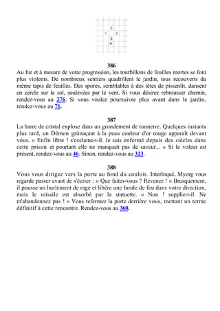 386
Au fur et à mesure de votre progression, les tourbillons de feuilles mortes se font
plus violents. De nombreux sentiers quadrillent le jardin, tous recouverts du
même tapis de feuilles. Des spores, semblables à des têtes de pissenlit, dansent
en cercle sur le sol, soulevées par le vent. Si vous désirez rebrousser chemin,
rendez-vous au 276. Si vous voulez poursuivre plus avant dans le jardin,
rendez-vous au 71.
387
La barre de cristal explose dans un grondement de tonnerre. Quelques instants
plus tard, un Démon grimaçant à la peau couleur d'or rouge apparaît devant
vous. « Enfin libre ! s'exclame-t-il. Je suis enfermé depuis des siècles dans
cette prison et pourtant elle ne manquait pas de saveur... » Si le voleur est
présent, rendez-vous au 46. Sinon, rendez-vous au 323.
388
Vous vous dirigez vers la porte au fond du couloir. Interloqué, Myorg vous
regarde passer avant de s'écrier : « Que faites-vous ? Revenez ! » Brusquement,
il pousse un hurlement de rage et libère une boule de feu dans votre direction,
mais le missile est absorbé par la statuette. « Non ! supplie-t-il. Ne
m'abandonnez pas ! » Vous refermez la porte derrière vous, mettant un terme
définitif à cette rencontre. Rendez-vous au 360.
 