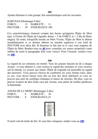 389
Ajoutez Karunaz à votre groupe. Ses caractéristiques sont les suivantes.
KARUNAZ (Dommages 9 dés)
FORCE : 13 HABILETÉ : 11
POUVOIR : 10 ENDURANCE:100
Ces caractéristiques tiennent compte des bonus qu'apporte l'Épée de Mort
(qui, à l'instar de l'Épée de Légende, donne + 3 de FORCE et + 2 dés de Dom-
mages). En outre, lorsqu'elle touche un Mort Vivant, l'Épée de Mort le détruit
immédiatement si ce dernier obtient un résultat supérieur à son total de
POUVOIR avec deux dés. Si Karunaz se fait tuer et si vous vous emparez de
l'Épée de Mort, Rendez-vous au 40 pour connaître ses autres propriétés (sans
oublier de noter le paragraphe d'où vous venez). Pour l'instant, rendez-vous
au 440.
390
Le regard de ces créatures est mortel. Tous les joueurs lancent un dé à chaque
Assaut : si vous obtenez 6, vous croisez le regard des monstres et vous mourez
sur-le-champ. Le joueur qui manie l'Épée de Légende est insensible au regard
des monstres. Vous pouvez choisir de combattre les yeux fermés mais, dans
ce cas, vous devez lancer trois dés au lieu des deux habituels et vous ne
pouvez pas jeter de sortilèges d'attaque ni lancer de missiles. De plus, vous ne
pouvez avancer de plus d'une case par Assaut, sous peine de tomber pardessus
la balustrade.
ANGES DE LA MORT (Dommages 2 dés)
FORCE : 8 HABILETÉ : 10
POUVOIR : 8 ENDURANCE:21
Il serait vain de tenter de fuir. Si vous êtes vainqueur, rendez-vous au 108.
 