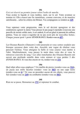 391
Ceci est réservé au premier joueur selon l'ordre de marche.
Vous avalez le liquide et vous tombez, mort, sur le sol. Votre aventure se
termine ici. Elle a trouvé une fin immédiate, comme convenu, et de manière
satisfaisante... selon les critères du Démon. Vos compagnons se rendent au 129.
392
Vous reprenez votre progression, mais le sol devient spongieux et des
ondulations agitent la daine Vous pressez le pas jusqu’à rejoindre à nouveau une
parcelle de terrain solide mais, à cet endroit, le sol est glacé et parsemé de cailloux
pointus. Vous en venez à regretter de ne pas avoir pris de nouvelles bottes.
Chaque joueur perd 1 point d'ENDURANCE. Rendez-vous au 457.
393
Les Oiseaux-Rasoirs s'élancent à votre poursuite et vous sentez soudain une
brusque secousse dans votre dos. Aussitôt, une vague de chaleur vous
parcourt l'échine. Vous atteignez la faille et vous courez vous mettre à
l'abri. Machinalement, vous passez la main dans votre dos et vous la
retrouvez couverte de sang ! Les ailes tranchantes des Oiseaux-Rasoirs ont
ouvert une profonde entaille dans votre armure et vous perdez 3 dés
d'ENDURANCE. Si vous êtes encore en vie, rendez-vous au 274.
394
Quel objet allez-vous employer ? Un maillet de pierre (rendez-vous au 324),
un joyau aux mille facettes (rendez- vous au 503) ou une cape noire
(rendez-vous au 6) ? Si vous ne possédez aucun de ces objets, vous pouvez
fuir (rendez-vous au 249) ou combattre (rendez-vous au 501).
395
Rien ne se passe. Retournez au 372 et reprenez le combat.
 