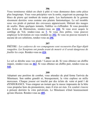 396
Vous terminerez réduit en chair à pâté si vous demeurez dans cette pièce
plus longtemps. Vous vous précipitez vers la sortie, esquivant au passage les
blocs de pierre qui tombent de toutes parts. Les hurlements de la gemme
résonnent derrière vous comme une plainte fantomatique. Le sol tremble
sous vos pieds et partout des crevasses apparaissent, libérant des nuages
de soufre. Dans quelques instants, l'édifice va s'effondrer. Si vous possédez
des fioles de Diminution, rendez-vous au 184. Si vous avez acquis le
sortilège de Vol, rendez-vous au 7. Si vous êtes prêtre, vous pouvez
employer la lévitation en vous rendant au 352. Si vous ne pouvez recourir à
aucune de ces solutions, rendez-vous au 296.
397
PRÊTRE : Les cadavres de vos compagnons sont recouverts d'un léger dépôt
rougeâtre. Les Scorpions ont pondu avant de mourir et il serait dangereux de
fouiller les corps. Rendez-vous au 424.
398
Le sol se dérobe sous vos pieds ! Lancez un dé. Si vous obtenez un chiffre
impair, rendez-vous au 463. Si vous obtenez un chiffre pair, rendez-vous au
545.
399
Adoptant une position de combat, vous attendez de pied ferme l'arrivée du
Minotaure. Son ombre grandit et, brusquement, la vitre explose en mille
morceaux. Chaque joueur est touché par des éclats de verre et perd 1 dé
d'ENDURANCE. Vous craignez un instant que la masse imposante de la bête
vous propulse hors du promontoire, mais il n'en est rien. Un couloir s'ouvre
à présent derrière la vitre pulvérisée. Le Minotaure n'était heureusement
qu'une illusion. Rendez-vous au 405.
 