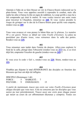 400
Alarmée à l'idée de se faire blesser en vol, la Chauve-Souris redescend sur la
plate-forme. Vous vous apprêtez aussitôt à reprendre le combat, mais elle
replie les ailes et baisse la tête en signe de reddition. Le coup qu'elle a reçu lui a
fait comprendre qui était le maître. Si vous voulez trouver une autre route
pour traverser le Chaudron, retournez au 448. Si vous voulez prendre le
risque de grimper sur le dos de la Chauve-Souris pour qu'elle vous emporte,
rendez-vous au 209.
401
Vous vous avancez et vous prenez le bâton bleu sur le plateau. Le numéro
50 y est gravé. Notez ce détail sur votre Feuille d'Aventure. La pièce ne
possédant pas d'autre issue, vous retournez dans la salle des portes.
Rendez-vous au 119.
402
Vous retournez sans tarder dans l'entrée du donjon. Allez-vous explorer le
fond de la salle, plongé dans l'obscurité (rendez-vous au 377) ou, si ce n'est
déjà fait, emprunter l'escalier de gauche (rendez-vous au 345) ?
403
Si vous avez le code « Gel », rendez-vous au 229. Sinon, rendez-vous au
153.
404
N'oubliez pas d'ajuster le total d'ENDURANCE des disciples en fonction des
blessures qui leur ont déjà été infligées.
DISCIPLE (Dommages 1 dé)
FORCE : 5 HABILETÉ : 7
POUVOIR : 9 ENDURANCE: 15
A partir de maintenant, tracez une croix sur votre Feuille d'Aventure pour
chaque disciple que vous tuez. Cela ne concerne pas les disciples que vous
auriez pu tuer précédemment. Tracez aussi une croix pour chaque joueur
qui meurt au cours de cet affrontement (Karunaz y compris). Toutes ces
 